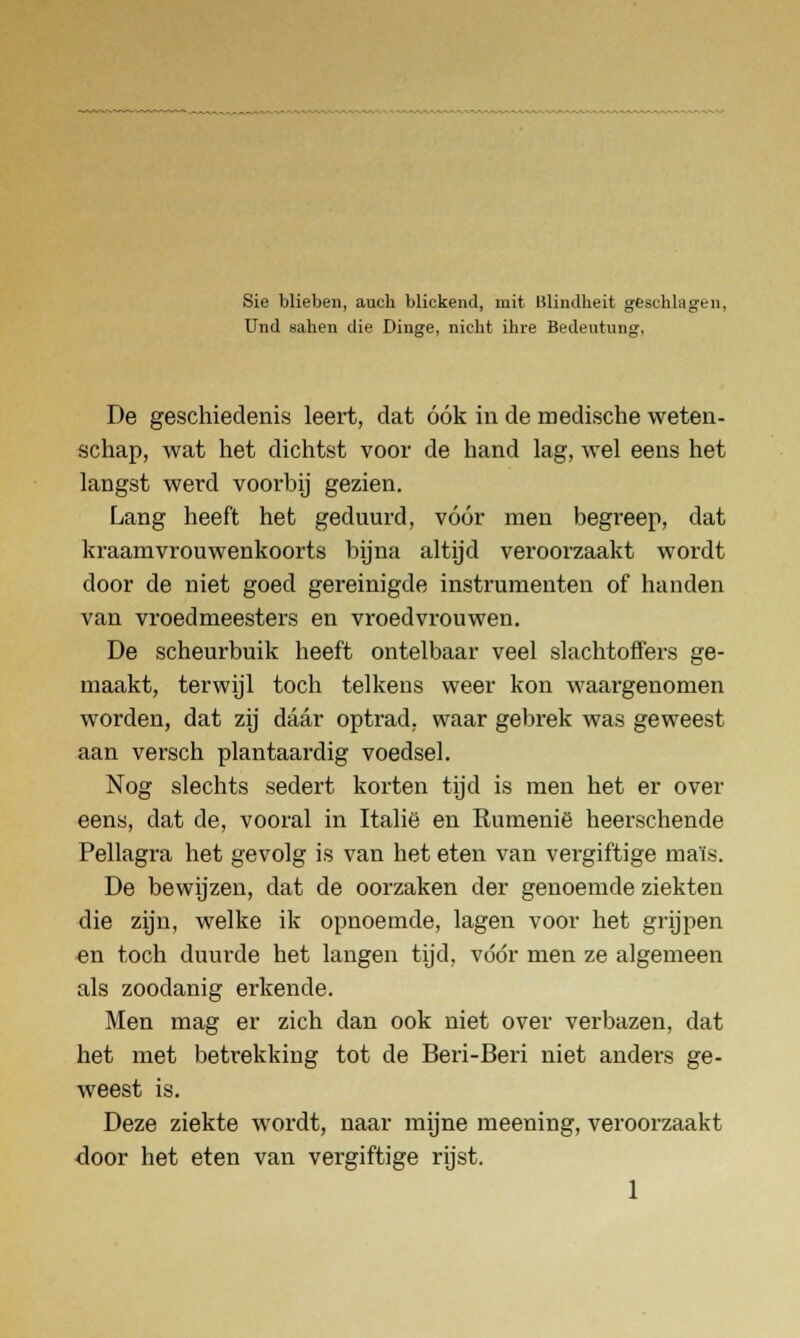 Sie blieben, aucb blickend, mit Hliiulheit geschlagen, Und sahen die Dinge, nicht ihre Bedeutung, De geschiedenis leert, dat óók in de medische weten- schap, wat het dichtst voor de hand lag, wel eens het langst werd voorbij gezien. Lang heeft het geduurd, vóór men begreep, dat kraamvrouwenkoorts bijna altijd veroorzaakt wordt door de niet goed gereinigde instrumenten of handen van vroedmeesters en vroedvrouwen. De scheurbuik heeft ontelbaar veel slachtoffers ge- maakt, terwijl toch telkens weer kon waargenomen worden, dat zij daar optrad, waar gebrek was geweest aan versch plantaardig voedsel. Nog slechts sedert korten tijd is men het er over eens, dat de, vooral in Italië en Rumenië heerschende Pellagra het gevolg is van het eten van vergiftige maïs. De bewijzen, dat de oorzaken der genoemde ziekten die zijn, welke ik opnoemde, lagen voor het grijpen en toch duurde het langen tijd, vóór men ze algemeen als zoodanig erkende. Men mag er zich dan ook niet over verbazen, dat het met betrekking tot de Beri-Beri niet anders ge- weest is. Deze ziekte wordt, naar mijne meening, veroorzaakt •door het eten van vergiftige rijst.