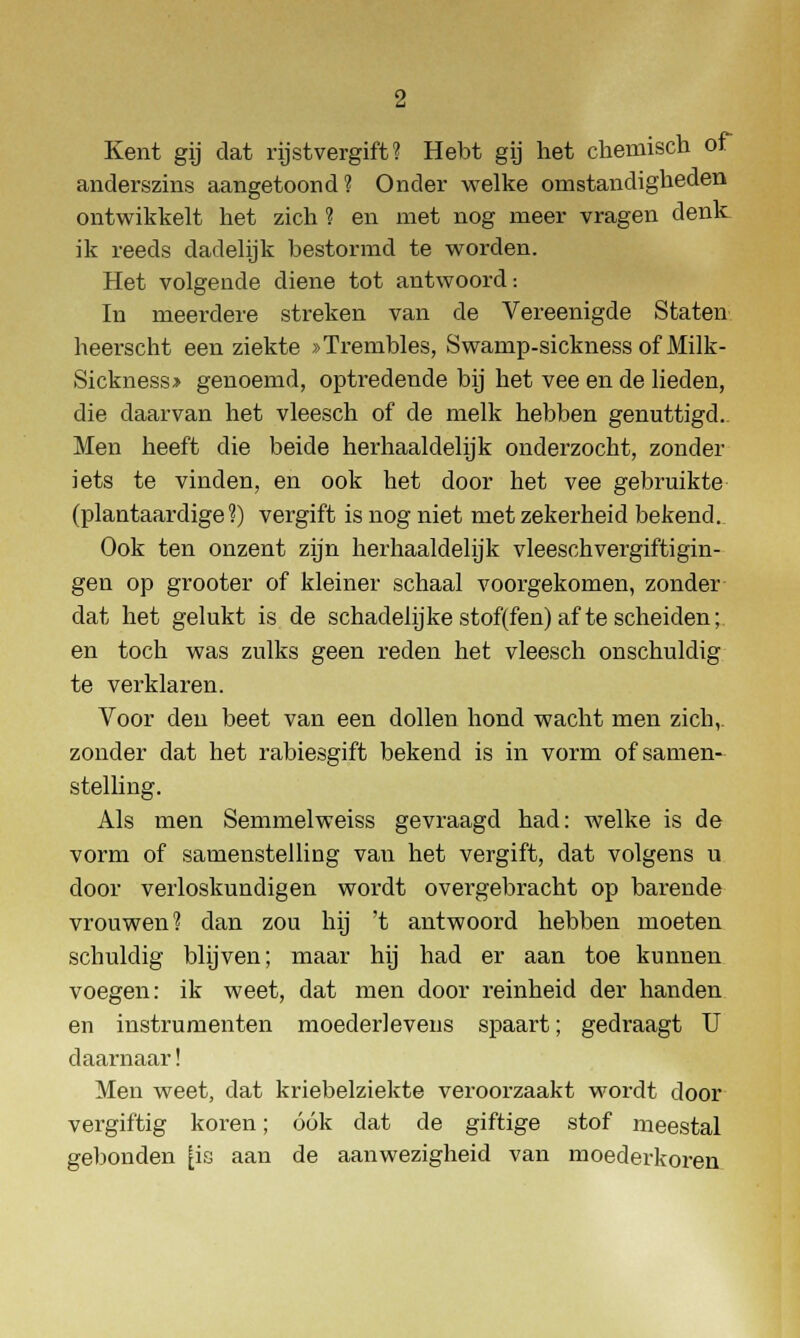 Kent gij dat rijstvergift? Hebt gij het chemisch of anderszins aangetoond? Onder welke omstandigheden ontwikkelt het zich ? en met nog meer vragen denk ik reeds dadelijk bestormd te worden. Het volgende diene tot antwoord: In meerdere streken van de Vereenigde Staten heerscht een ziekte »Trembles, Swamp-sickness of Milk- Sickness* genoemd, optredende bij het vee en de lieden, die daarvan het vleesch of de melk hebben genuttigd. Men heeft die beide herhaaldelijk onderzocht, zonder iets te vinden, en ook het door het vee gebruikte (plantaardige?) vergift is nog niet met zekerheid bekend. Ook ten onzent zijn herhaaldelijk vleeschvergiftigin- gen op grooter of kleiner schaal voorgekomen, zonder dat het gelukt is de schadelijke stof(fen) af te scheiden;, en toch was zulks geen reden het vleesch onschuldig te verklaren. Voor den beet van een dollen hond wacht men zich,, zonder dat het rabiesgift bekend is in vorm of samen- stelling. Als men Semmelweiss gevraagd had: welke is de vorm of samenstelling vau het vergift, dat volgens u door verloskundigen wordt overgebracht op barende vrouwen? dan zou hij 't antwoord hebben moeten schuldig blijven; maar hij had er aan toe kunnen voegen: ik weet, dat men door reinheid der handen en instrumenten moederlevens spaart; gedraagt U daarnaar! Men weet, dat kriebelziekte veroorzaakt wordt door vergiftig koren; óók dat de giftige stof meestal gebonden |is aan de aanwezigheid van moederkoren