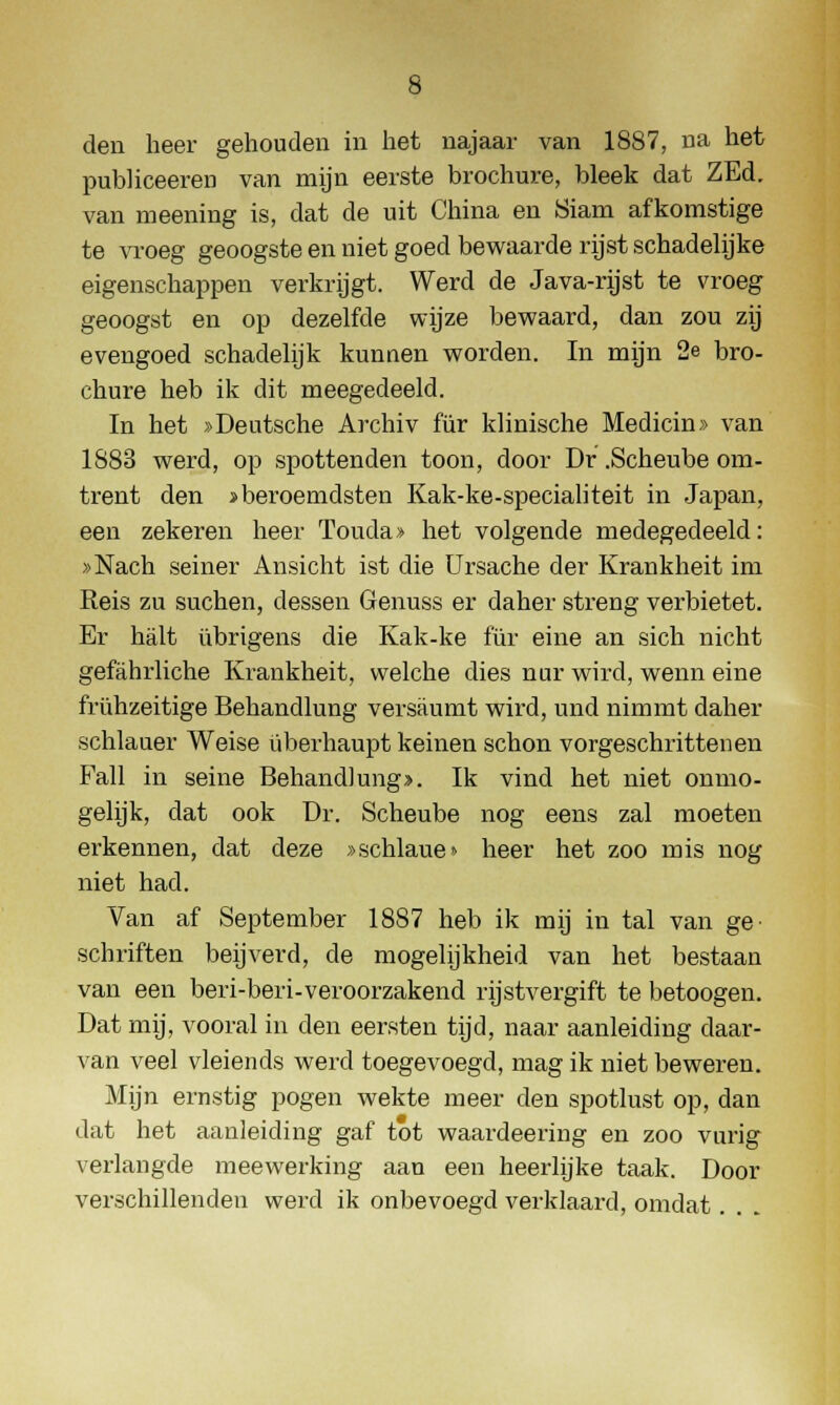 den heer gehouden in het najaar van 1887, na het publiceeren van mijn eerste brochure, bleek dat ZEd. van meening is, dat de uit China en Siam afkomstige te vroeg geoogste en niet goed bewaarde rijst schadelijke eigenschappen verkrijgt. Werd de Java-rijst te vroeg geoogst en op dezelfde wijze bewaard, dan zou zij evengoed schadelijk kunnen worden. In mijn 2e bro- chure heb ik dit meegedeeld. In het »Deutsche Archiv für klinische Medicin» van 1883 werd, op spottenden toon, door Dr .Scheube om- trent den >beroemdsten Kak-ke-specialiteit in Japan, een zekeren heer Touda» het volgende medegedeeld: »Nach seiner Ansicht ist die Ursache der Krankheit im Reis zu suchen, dessen Genuss er daher streng verbietet. Er halt übrigens die Kak-ke für eine an sich nicht gefahrliche Krankheit, welche dies nur wird, wenn eine frühzeitige Behandlung versaumt wird, und nimmt daher schlauer Weise überhaupt keinen schon vorgeschrittenen Fall in seine Behandlung». Ik vind het niet onmo- gelijk, dat ook Dr. Scheube nog eens zal moeten erkennen, dat deze »schlaue» heer het zoo mis nog niet had. Van af September 1887 heb ik mij in tal van ge- schriften beijverd, de mogelijkheid van het bestaan van een beri-beri-veroorzakend rijstvergift te betoogen. Dat mij, vooral in den eersten tijd, naar aanleiding daar- van veel vleiends werd toegevoegd, mag ik niet beweren. Mijn ernstig pogen wekte meer den spotlust op, dan dat het aanleiding gaf tot waardeering en zoo vurig verlangde meewerking aan een heerlijke taak. Door verschillenden werd ik onbevoegd verklaard, omdat