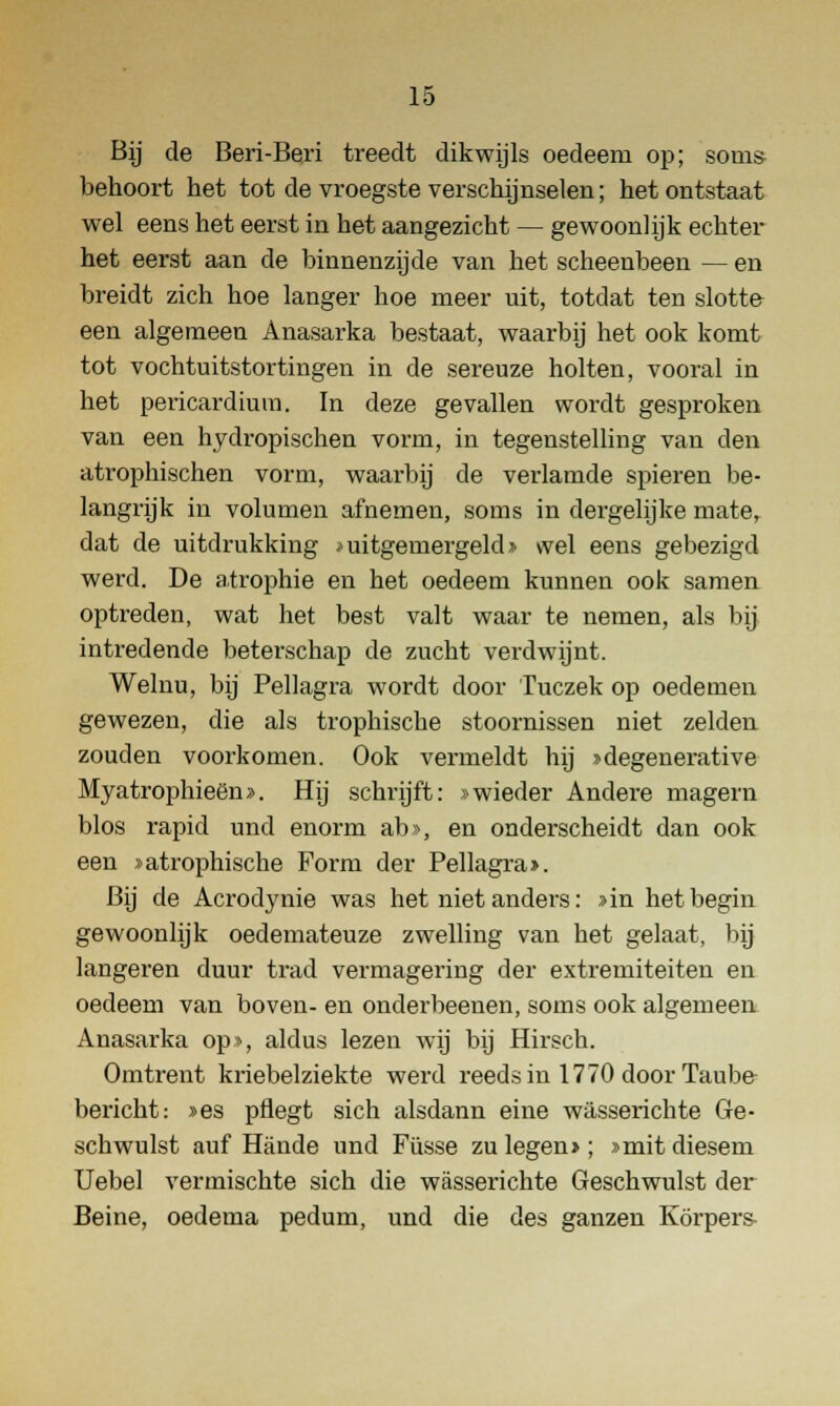 Bij de Beri-Beri treedt dikwijls oedeem op; som* behoort het tot de vroegste verschijnselen; het ontstaat wel eens het eerst in het aangezicht — gewoonlijk echter het eerst aan de binnenzijde van het scheenbeen — en breidt zich hoe langer hoe meer uit, totdat ten slotte een algemeen Anasarka bestaat, waarbij het ook komt tot vochtuitstortingen in de sereuze holten, vooral in het pericardium. In deze gevallen wordt gesproken van een hydropischen vorm, in tegenstelling van den atrophischen vorm, waarbij de verlamde spieren be- langrijk in volumen afnemen, soms in dergelijke mater dat de uitdrukking * uitgemergeld» wel eens gebezigd werd. De atrophie en het oedeem kunnen ook samen optreden, wat het best valt waar te nemen, als bij intredende beterschap de zucht verdwijnt. Welnu, bij Pellagra wordt door Tuczek op oedemen gewezen, die als trophische stoornissen niet zelden zouden voorkomen. Ook vermeldt hij »degenerative Myatrophieën». Hij schrijft: »wieder Andere magern blos rapid und enorm ab», en onderscheidt dan ook een »atrophische Form der Pellagra». Bij de Acrodynie was het niet anders: >in het begin gewoonlijk oedemateuze zwelling van het gelaat, bij langeren duur trad vermagering der extremiteiten en oedeem van boven- en onderbeenen, soms ook algemeeu Anasarka op», aldus lezen wij bij Hirsch. Omtrent kriebelziekte werd reeds in 1770 door Taube bericht: »es pflegt sich alsdann eine wasserichte Ge- schwulst auf Hande und Füsse zu legen»; »mit diesem Uebel vermischte sich die wasserichte Geschwulst der Beine, oedema pedum, und die des ganzen Körpers-