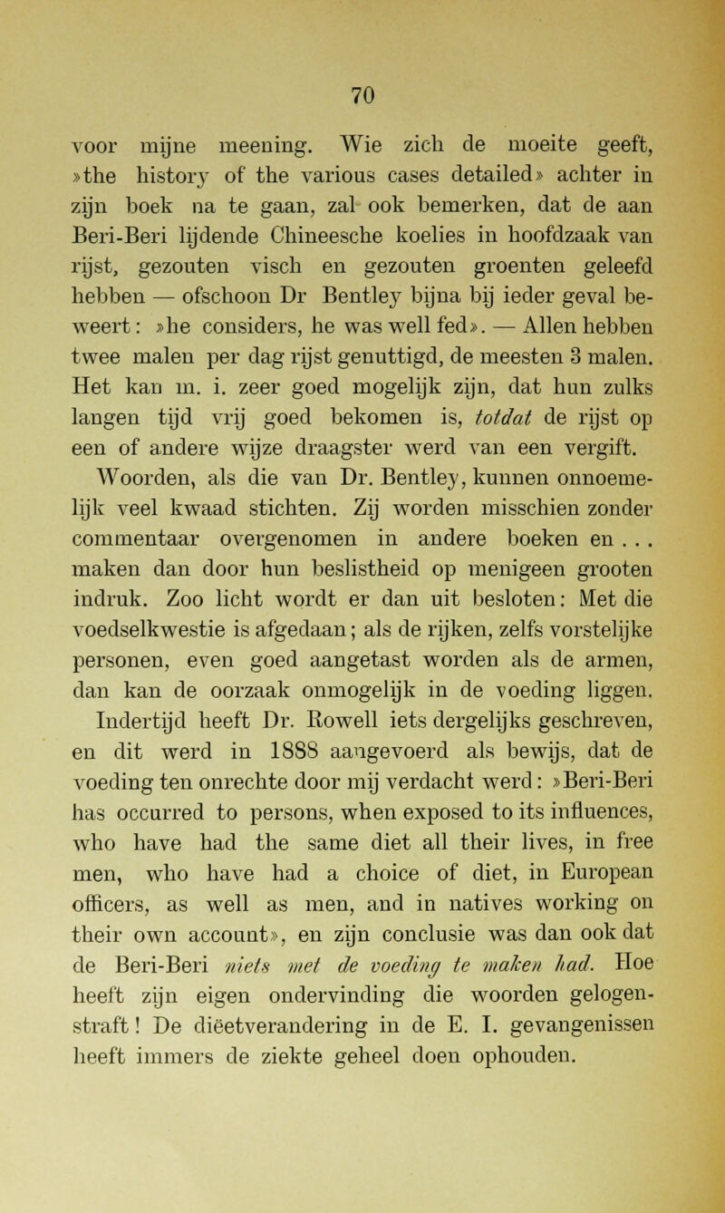 voor mijne meening. Wie zich de moeite geeft, »the history of the various cases detailed» achter in zijn hoek na te gaan, zal ook bemerken, dat de aan Beri-Beri lijdende Chineesche koelies in hoofdzaak van rijst, gezouten visch en gezouten groenten geleefd hebben — ofschoon Dr Bentle3r bijna bij ieder geval be- weert : »he considers, he was well fed». — Allen hebben twee malen per dag rijst genuttigd, de meesten 3 malen. Het kan in. i. zeer goed mogelijk zijn, dat hun zulks langen tijd vrij goed bekomen is, totdat de rijst op een of andere wijze draagster werd van een vergift. Woorden, als die van Dr. Bentley, kunnen onnoeme- lijk veel kwaad stichten. Zij worden misschien zonder commentaar overgenomen in andere boeken en . . . maken dan door hun beslistheid op menigeen grooten indruk. Zoo licht wordt er dan uit besloten: Met die voedselkwestie is afgedaan; als de rijken, zelfs vorstelijke personen, even goed aangetast worden als de armen, clan kan de oorzaak onmogelijk in de voeding liggen. Indertijd heeft Dr. Rowell iets dergelijks geschreven, en dit werd in 1888 aangevoerd als bewijs, dat de voeding ten onrechte door mij verdacht werd : »Beri-Beri has occurred to persons, when exposed to its infiuences, who have had the same diet all their lives, in free men, who have had a choice of diet, in European officers, as well as men, and in natives working on their own account», en zijn conclusie was dan ook dat de Beri-Beri niets met de voeding te maken had. Hoe heeft zijn eigen ondervinding die woorden gelogen- straft ! De diëetverandering in de E. I. gevangenissen heeft immers de ziekte geheel doen ophouden.