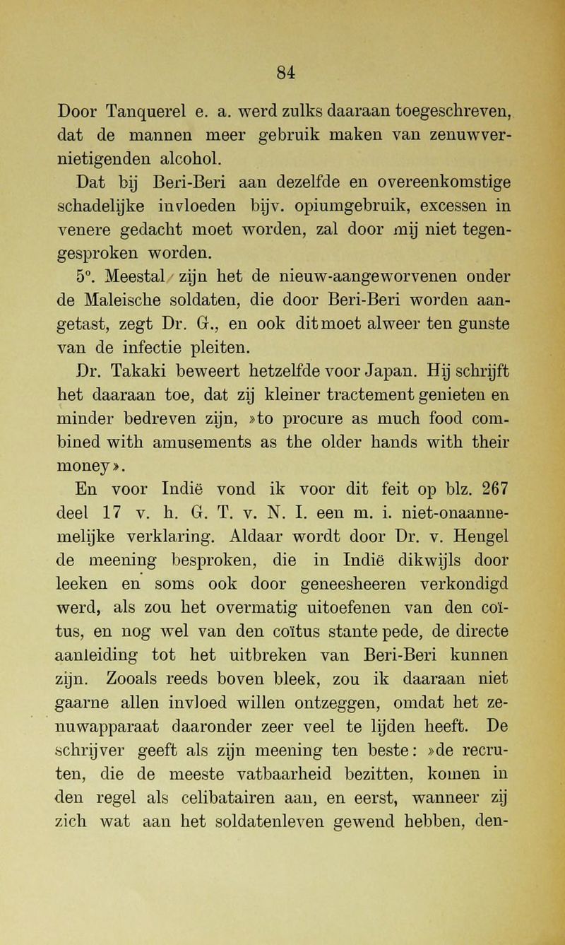 Door Tanquerel e. a. werd zulks daaraan toegeschreven, dat de mannen meer gebruik maken van zenuwver- nietigenden alcohol. Dat bij Beri-Beri aan dezelfde en overeenkomstige schadelijke invloeden bijv. opiumgebruik, excessen in venere gedacht moet worden, zal door mij niet tegen- gesproken worden. 5°. Meestal zijn het de nieuw-aangeworvenen onder de Maleische soldaten, die door Beri-Beri worden aan- getast, zegt Dr. Gr., en ook dit moet alweer ten gunste van de infectie pleiten. Dr. Takaki beweert hetzelfde voor Japan. Hij schrijft het daaraan toe, dat zij kleiner tractement genieten en minder bedreven zijn, »to procure as much food com- bined with amusements as the older hands with their money ». En voor Indië vond ik voor dit feit op blz. 267 deel 17 v. h. G. T. v. N. I. een m. i. niet-onaanne- melijke verklaring. Aldaar wordt door Dr. v. Heugel de meening besproken, die in Indië dikwijls door leeken en soms ook door geneesheeren verkondigd werd, als zou het overmatig uitoefenen van den coï- tus, en nog wel van den coïtus stante pede, de directe aanleiding tot het uitbreken van Beri-Beri kunnen zijn. Zooals reeds boven bleek, zou ik daaraan niet gaarne allen invloed willen ontzeggen, omdat het ze- nuwapparaat daaronder zeer veel te lijden heeft. De .schrijver geeft als zijn meening ten beste: »de recru- ten, die de meeste vatbaarheid bezitten, komen in den regel als celibatairen aan, en eerst, wanneer zij zich wat aan het soldatenleven gewend hebben, den-