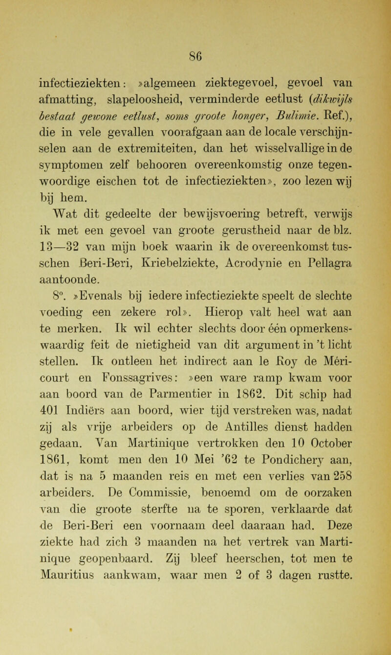 infectieziekten: > algemeen ziektegevoel, gevoel van afmatting, slapeloosheid, verminderde eetlust (dihvijls bestaat gewone eetlust, soms groote honger, Bulimie. Ref.), die in vele gevallen voorafgaan aan de locale verschijn- selen aan de extremiteiten, dan het wisselvallige in de symptomen zelf behooren overeenkomstig onze tegen- woordige eischen tot de infectieziekten >\ zoo lezen wij bij hem. Wat dit gedeelte der bewijsvoering betreft, verwijs ik met een gevoel van groote gerustheid naar de blz. 13—32 van mijn boek waarin ik de overeenkomst tus- schen Beri-Beri, Kriebelziekte, Acrodynie en Pellagra aantoonde. 8°. * Evenals bij iedere infectieziekte speelt de slechte voeding een zekere rol». Hierop valt heel wat aan te merken. Ik wil echter slechts door één opmerkens- waardig feit de nietigheid van dit argument in 't licht stellen. Ik ontleen het indirect aan Ie Roy de Méri- court en Fonssagrives: »een ware ramp kwam voor aan boord van de Parmentier in 1S62. Dit schip had 401 Indiërs aan boord, wier tijd verstreken was, nadat zij als vrije arbeiders op de Antilles dienst hadden gedaan. Van Martinique vertrokken den 10 October 1861, komt men den 10 Mei '62 te Pondichery aan, dat is na 5 maanden reis en met een verlies van 258 arbeiders. De Commissie, benoemd om de oorzaken van die groote sterfte na te sporen, verklaarde dat de Beri-Beri een voornaam deel daaraan had. Deze ziekte had zich 3 maanden na het vertrek van Marti- nique geopenbaard. Zij bleef heersenen, tot men te Mauritius aankwam, waar men 2 of 3 dagen rustte.