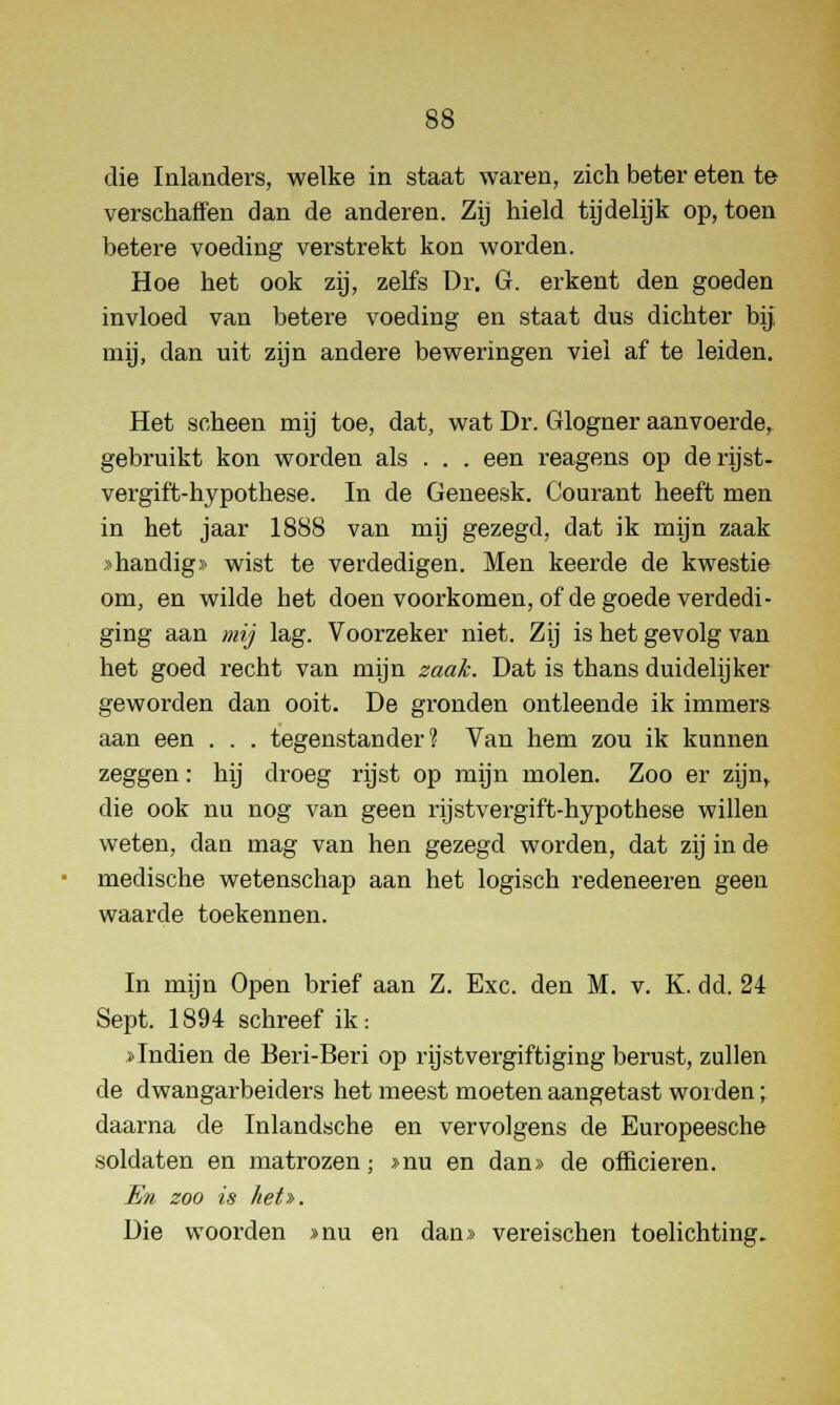 die Inlanders, welke in staat waren, zich beter eten te verschaffen dan de anderen. Zij hield tijdelijk op, toen betere voeding verstrekt kon worden. Hoe het ook zij, zelfs Dr. G. erkent den goeden invloed van betere voeding en staat dus dichter bij rnij, dan uit zijn andere beweringen viel af te leiden. Het scheen mij toe, dat, wat Dr. Glogner aanvoerde, gebruikt kon worden als . . . een reagens op derijst- vergift-hypothese. In de Geneesk. Courant heeft men in het jaar 1888 van mij gezegd, dat ik mijn zaak »handig» wist te verdedigen. Men keerde de kwestie om, en wilde het doen voorkomen, of de goede verdedi- ging aan mij lag. Voorzeker niet. Zij is het gevolg van het goed recht van mijn zaak. Dat is thans duidelijker geworden dan ooit. De gronden ontleende ik immers aan een . . . tegenstander? Van hem zou ik kunnen zeggen: hij droeg rijst op mijn molen. Zoo er zijn,, die ook nu nog van geen rijstvergift-hypothese willen weten, dan mag van hen gezegd worden, dat zij in de medische wetenschap aan het logisch redeneeren geen waarde toekennen. In mijn Open brief aan Z. Exc. den M. v. K. dd. 24 Sept. 1894 schreef ik: »Indien de Beri-Beri op rijstvergiftiging berust, zullen de dwangarbeiders het meest moeten aangetast worden; daarna de Inlandsche en vervolgens de Europeesche soldaten en matrozen; »nu en dan» de officieren. En zoo is het». Die woorden »nu en dan» vereischen toelichting.