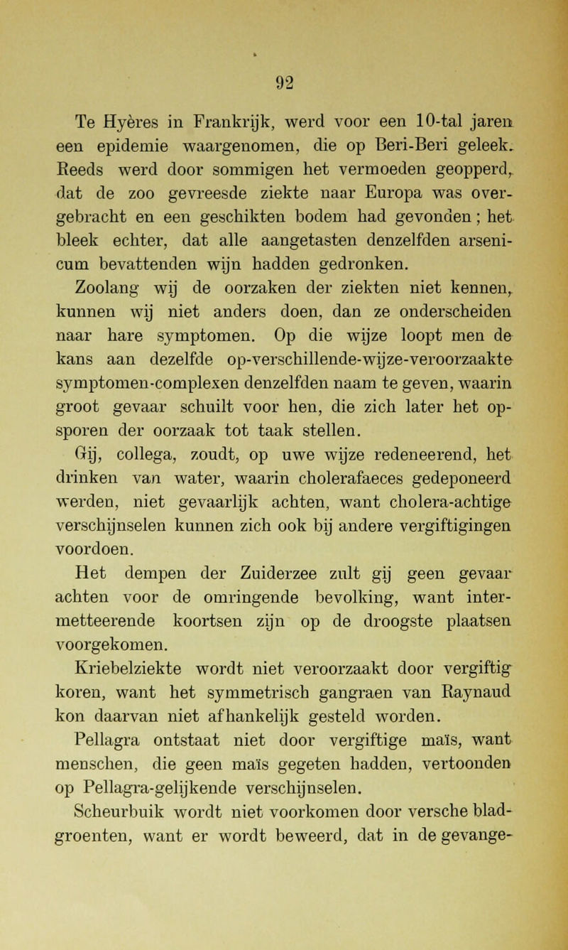 Te Hyères in Frankrijk, werd voor een 10-tal jaren een epidemie waargenomen, die op Beri-Beri geleek. Keeds werd door sommigen het vermoeden geopperd, dat de zoo gevreesde ziekte naar Europa was over- gebracht en een geschikten bodem had gevonden; het bleek echter, dat alle aangetasten denzelfden arseni- cum bevattenden wijn hadden gedronken. Zoolang wij de oorzaken der ziekten niet kennen, kunnen wij niet anders doen, dan ze onderscheiden naar hare symptomen. Op die wijze loopt men de kans aan dezelfde op-verschillende-wij ze-veroorzaakte symptomen-complexen denzelfden naam te geven, waarin groot gevaar schuilt voor hen, die zich later het op- sporen der oorzaak tot taak stellen. Gij, collega, zoudt, op uwe wijze redeneerend, het drinken van water, waarin cholerafaeces gedeponeerd werden, niet gevaarlijk achten, want cholera-achtige verschijnselen kunnen zich ook bij andere vergiftigingen voordoen. Het dempen der Zuiderzee zult gij geen gevaar achten voor de omringende bevolking, want inter- metteerende koortsen zijn op de droogste plaatsen voorgekomen. Kriebelziekte wordt niet veroorzaakt door vergiftig koren, want het symmetrisch gangraen van Raynaud kon daarvan niet afhankelijk gesteld worden. Pellagra ontstaat niet door vergiftige maïs, want menschen, die geen maïs gegeten hadden, vertoonden op Pellagra-gelijkende verschijnselen. Scheurbuik wordt niet voorkomen door versche blad- groenten, want er wordt beweerd, dat in de gevange-