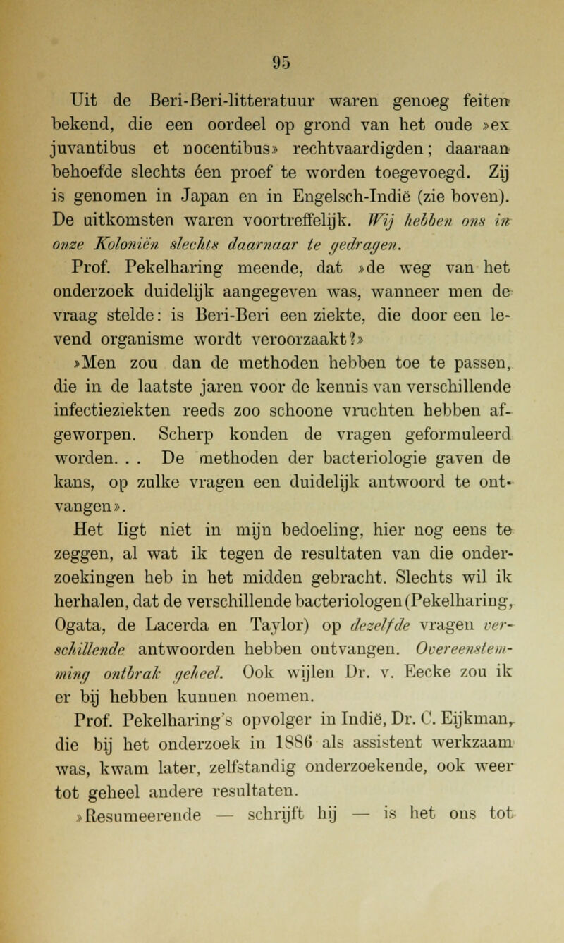 Uit de Beri-Beri-litteratuur waren genoeg feiten bekend, die een oordeel op grond van het oude »ex juvantibus et nocentibus» rechtvaardigden; daaraan behoefde slechts éen proef te worden toegevoegd. Zij is genomen in Japan en in Engelsch-Indië (zie boven). De uitkomsten waren voortreffelijk. Wij hebben ons in onze Koloniën slechts daarnaar te gedragen. Prof. Pekelharing meende, dat »de weg van het onderzoek duidelijk aangegeven was, wanneer men de vraag stelde: is Beri-Beri een ziekte, die door een le- vend organisme wordt veroorzaakt?» »Men zou dan de methoden hebben toe te passen, die in de laatste jaren voor de kennis van verschillende infectieziekten reeds zoo schoone vruchten hebben af- geworpen. Scherp kouden de vragen geformuleerd worden. . . De methoden der bacteriologie gaven de kans, op zulke vragen een duidelijk antwoord te ont- vangen». Het ligt niet in mijn bedoeling, hier nog eens te zeggen, al wat ik tegen de resultaten van die onder- zoekingen heb in het midden gebracht. Slechts wil ik herhalen, dat de verschillende bacteriologen (Pekelharing, Ogata, de Lacerda en Taylor) op dezelfde vragen ver- schillende antwoorden hebben ontvangen. Overeenstem- ming ontbrak geheel. Ook wijlen Dr. v. Eecke zou ik er bij hebben kunnen noemen. Prof. Pekelharing's opvolger in Indië, Dr. C. Eijkmanr die bij het onderzoek in 1886 als assistent werkzaam was, kwam later, zelfstandig onderzoekende, ook weer tot geheel andere resultaten. »Resumeerende schrijft hij — is het ons tot