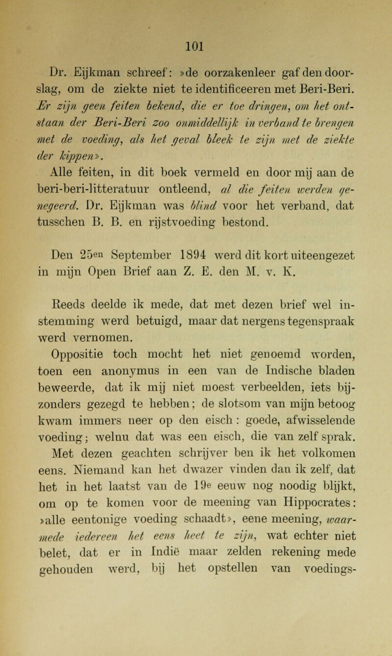 Dr. Eijkman schreef: »de oorzakenleer gaf den door- slag, om de ziekte niet te identificeeren met Beri-Beri. Er zijn geen feiten bekend, die er toe dringen, om het ont- staan der Beri-Beri zoo onmiddellijk in verband te brengen met de voeding, als het geval bleek te zijn met de ziekte der kippen^. Alle feiten, in dit boek vermeld en door mij aan de beri-beri-litteratunr ontleend, al die feiten werden i/e- negeerd. Dr. Eijkman was blind voor het verband, dat tusschen B. B. en rijstvoeding bestond. Den 25en September 1894 werd dit kort uiteengezet in mijn Open Brief aan Z. E. den M. v. K. Reeds deelde ik mede, dat met dezen brief wel in- stemming werd betuigd, maar dat nergens tegenspraak werd vernomen. Oppositie toch mocht het niet genoemd worden, toen een anonymus in een van de Indische bladen beweerde, dat ik mij niet moest verbeelden, iets bij- zonders gezegd te hebben; de slotsom van mijn betoog kwam immers neer op den eisch : goede, afwisselende voeding; welnu dat was een eisch, die van zelf sprak. Met dezen geachten schrijver ben ik het volkomen eens. Niemand kan het dwazer vinden dan ik zelf, dat het in het laatst van de 19e eeuw nog noodig blijkt, om op te komen voor de meening van Hippocrates: »alle eentonige voeding schaadt», eene meeniug, waar- mede iedereen het eens heet te zijn, wat echter niet belet, dat er in Indië maar zelden rekening mede gehouden wei-d, bij het opstellen van voedings-