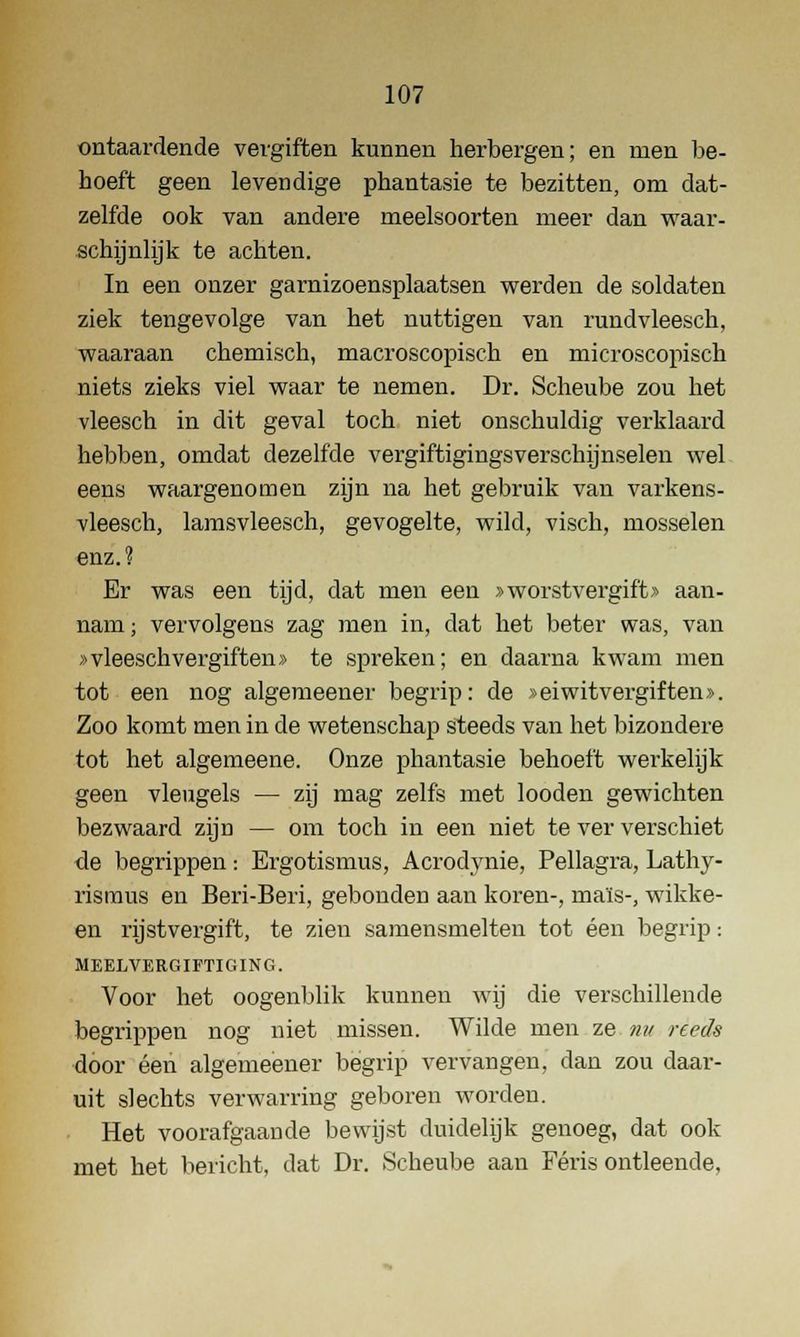 ontaardende vergiften kunnen herbergen; en men be- hoeft geen levendige phantasie te bezitten, om dat- zelfde ook van andere meelsoorten meer dan waar- schijnlijk te achten. In een onzer garnizoensplaatsen werden de soldaten ziek tengevolge van het nuttigen van rundvleesch, waaraan chemisch, macroscopisch en microscopisch niets zieks viel waar te nemen. Dr. Scheube zou het vleesch in dit geval toch niet onschuldig verklaard hebben, omdat dezelfde vergiftigingsverschijnselen wel eens waargenomen zijn na het gebruik van varkens- vleesch, lamsvleesch, gevogelte, wild, visch, mosselen enz.? Er was een tijd, dat men een » worstvergift» aan- nam ; vervolgens zag men in, dat het beter was, van »vleesch vergiften» te spreken; en daarna kwam men tot een nog algemeener begrip: de »eiwitvergiften». Zoo komt men in de wetenschap steeds van het bizondere tot het algemeene. Onze phantasie behoeft werkelijk geen vleugels — zij mag zelfs met looden gewichten bezwaard zijn — om toch in een niet te ver verschiet de begrippen: Ergotismus, Acrodynie, Pellagra, Lathy- rismus en Beri-Beri, gebonden aan koren-, maïs-, wikke- en rijstvergift, te zien samensmelten tot éen begrip: MEELVERGIFTIGING. Voor het oogenblik kunnen wij die verschillende begrippen nog niet missen. Wilde men ze nu reeds door éen algemeener begrip vervangen, clan zou daar- uit slechts verwarring geboren worden. Het voorafgaande bewijst duidelijk genoeg, dat ook met het bericht, dat Dr. Scheube aan Féris ontleende,