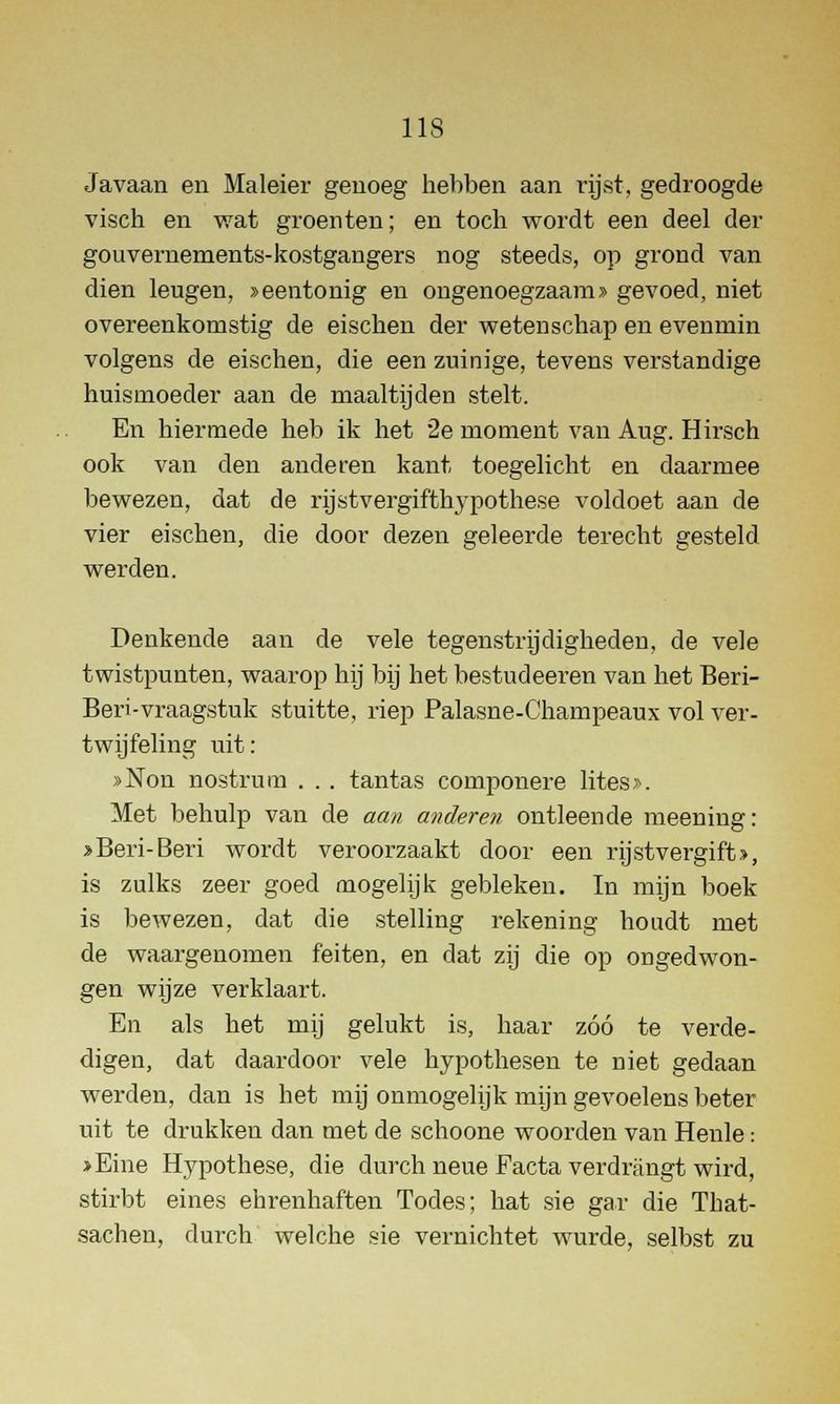 Javaan en Maleier genoeg hebben aan rijst, gedroogde visch en wat groenten; en toch wordt een deel der gouvernements-kostgangers nog steeds, op grond van dien leugen, »eentonig en ongenoegzaam» gevoed, niet overeenkomstig de eischen der wetenschap en evenmin volgens de eischen, die een zuinige, tevens verstandige huismoeder aan de maaltijden stelt. En hiermede heb ik het 2e moment van Aug. Hirsch ook van den anderen kant toegelicht en daarmee bewezen, dat de rijstvergifthypothese voldoet aan de vier eischen, die door dezen geleerde terecht gesteld werden. Denkende aan de vele tegenstrijdigheden, de vele twistpunten, waarop hij bij het bestudeeren van het Beri- Beri-vraagstuk stuitte, riep Palasne-Champeaux vol ver- twijfeling uit: »Non nostrum . . . tantas componere lites». Met behulp van de aan anderen ontleende meening: »Beri-Beri wordt veroorzaakt door een rijstvergift», is zulks zeer goed mogelijk gebleken. In mijn boek is bewezen, dat die stelling rekening houdt met de waargenomen feiten, en dat zij die op ongedwon- gen wijze verklaart. En als het mij gelukt is, haar zóó te verde- digen, dat daardoor vele hypothesen te niet gedaan werden, dan is het mij onmogelijk mijn gevoelens beter uit te drukken dan met de schoone woorden van Henle: >Eine Hypothese, die durch neue Facta verdriingt wird, stirbt eines ehrenhaften Todes; bat sie gar die That- sachen, durch welche sie vernichtet wurde, selbst zu