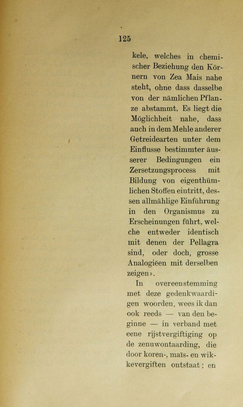 kele, welches in cheini- scher Beziehung den Kör- nern von Zea Mais nahe steht, ohne dass dasselbe von der namlichen Pflan- ze abstammt. Es liegt die Möglichheit nahe, dass auch in dem Menie anderer Getreidearten unter dem Eiuflusse bestimmter aus- serer Bedingungen ein Zersetzungsprocess mit Bildung von eigenthüm- lichen Stoffen eintritt, des- sen allmahlige Emführung in den Organismus zu Erscheinungen fübrt, wel- che entweder identisch mit denen der Pellagra sind, oder doch, grosse Analogieën mit derselben zeigen». In overeenstemming met deze gedenkwaardi- gen woorden, wees ik dan ook reeds — van den be- ginne — in verband met eene rijstvergiftiging op de zenuwontaarding, die door koren-, maïs- en wik- kevergiften ontstaat; en