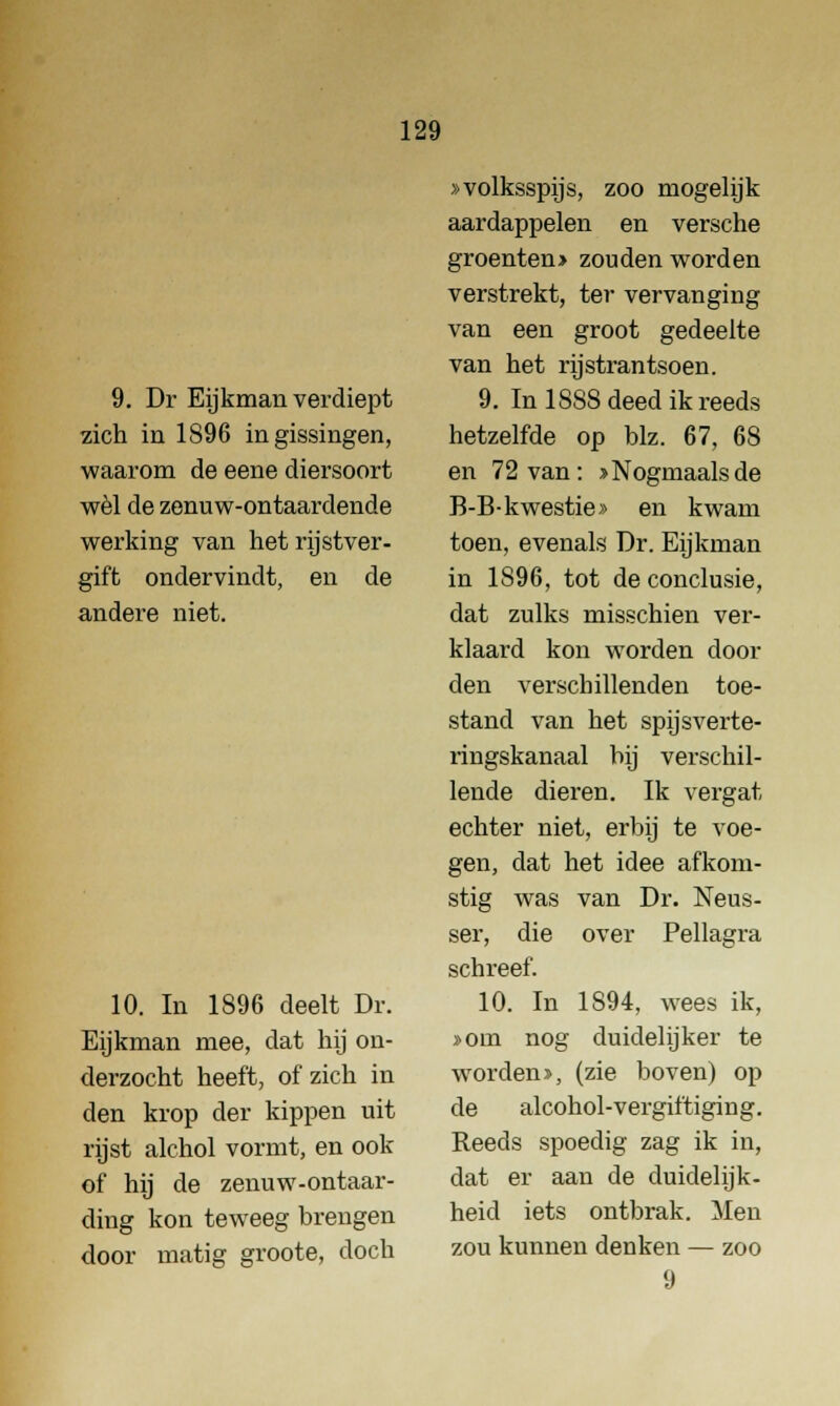 9. Dr Eijkman verdiept zich in 1896 in gissingen, waarom de eene diersoort wel de zenuw-ontaardende werking van het rijstver- gift ondervindt, en de andere niet. 10. In 1896 deelt Dr. Eijkman mee, dat hij on- derzocht heeft, of zich in den krop der kippen uit rijst alchol vormt, en ook of hij de zenuw-ontaar- ding kon teweeg brengen door matig groote, doch »volksspijs, zoo mogelijk aardappelen en versche groenten> zouden worden verstrekt, ter vervanging van een groot gedeelte van het rijstrantsoen. 9. In 18S8 deed ik reeds hetzelfde op blz. 67, 68 en 72 van : ^Nogmaalsde B-B-kwestie» en kwam toen, evenals Dr. Eijkman in 1S96, tot de conclusie, dat zulks misschien ver- klaard kon worden dooi- den verschillenden toe- stand van het spijsverte- ringskanaal bij verschil- lende dieren. Ik vergat echter niet, erbij te voe- gen, dat het idee afkom- stig was van Dr. Neus- ser, die over Pellagra schreef. 10. In 1894, wees ik, »om nog duidelijker te worden», (zie boven) op de alcohol-vergiftiging. Reeds spoedig zag ik in, dat er aan de duidelijk- heid iets ontbrak. Men zou kunnen denken — zoo 9