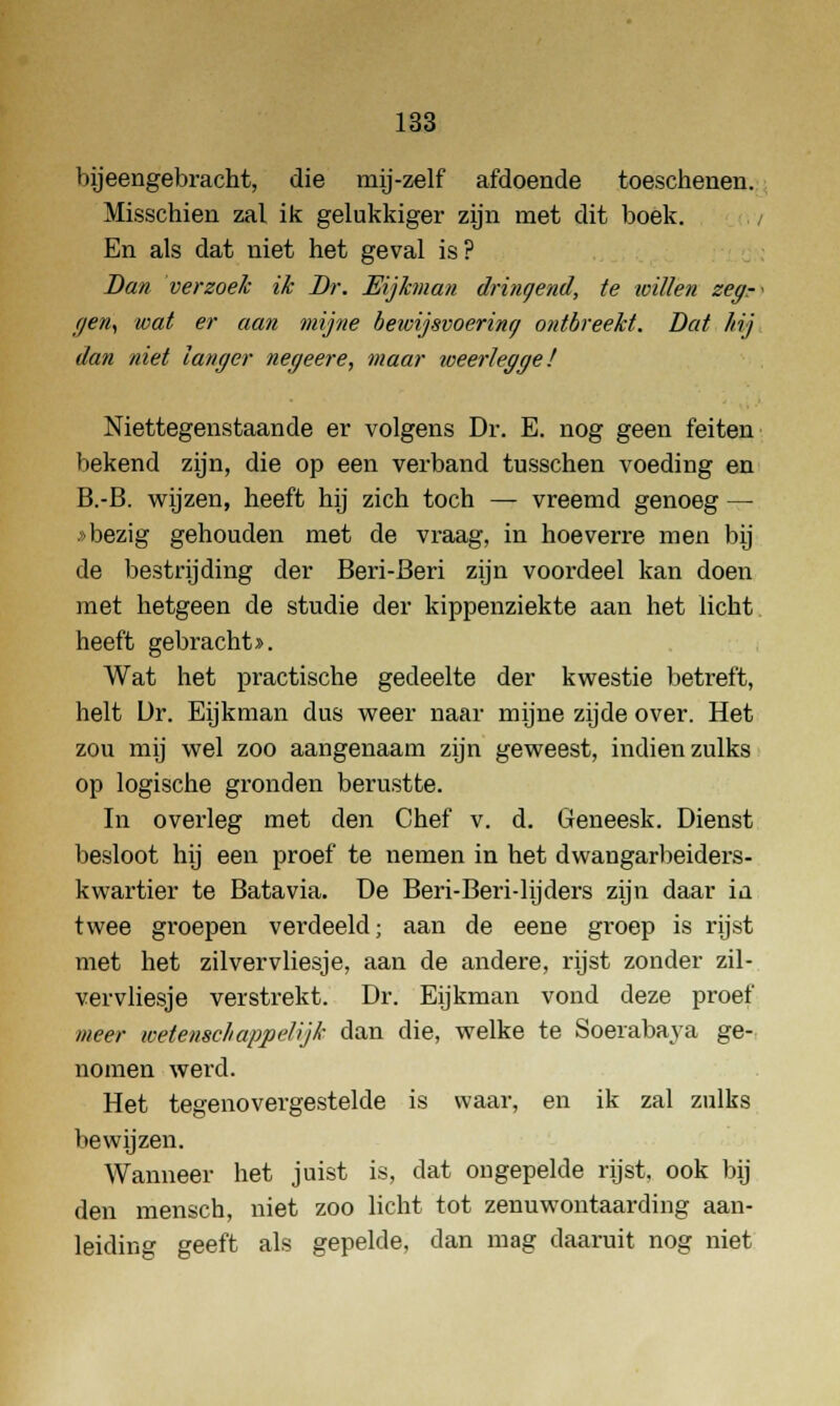 bijeengebracht, die mij-zelf afdoende toeschenen. Misschien zal ik gelukkiger zijn met dit boek. En als dat niet het geval is? Dan verzoek ik Dr. Eijkman dringend, te willen zeg-- r/en, wat er aan mijne bewijsvoering ontbreekt. Dat hij dan niet langer negeere, maar weerlegge! Niettegenstaande er volgens Dr. E. nog geen feiten bekend zijn, die op een verband tusschen voeding en B.-B. wijzen, heeft hij zich toch — vreemd genoeg — »bezig gehouden met de vraag, in hoeverre men bij de bestrijding der Beri-Beri zijn voordeel kan doen met hetgeen de studie der kippenziekte aan het licht heeft gebracht >. Wat het practische gedeelte der kwestie betreft, helt Ür. Eijkman dus weer naar mijne zijde over. Het zou mij wel zoo aangenaam zijn geweest, indien zulks op logische gronden berustte. In overleg met den Chef v. d. Geneesk. Dienst besloot hij een proef te nemen in het dwangarbeiders- kwartier te Batavia. De Beri-Beri-lijders zijn daar in twee groepen verdeeld; aan de eene groep is rijst met het zilvervliesje, aan de andere, rijst zonder zil- vervliesje verstrekt. Dr. Eijkman vond deze proef meer wetenschappelijk dan die, welke te Soeiabaya ge- nomen werd. Het tegenovergestelde is waar, en ik zal zulks bewijzen. Wanneer het juist is, dat on gepelde rijst, ook bij den mensch, niet zoo licht tot zenuwontaarding aan- leiding geeft als gepelde, dan mag daaruit nog niet