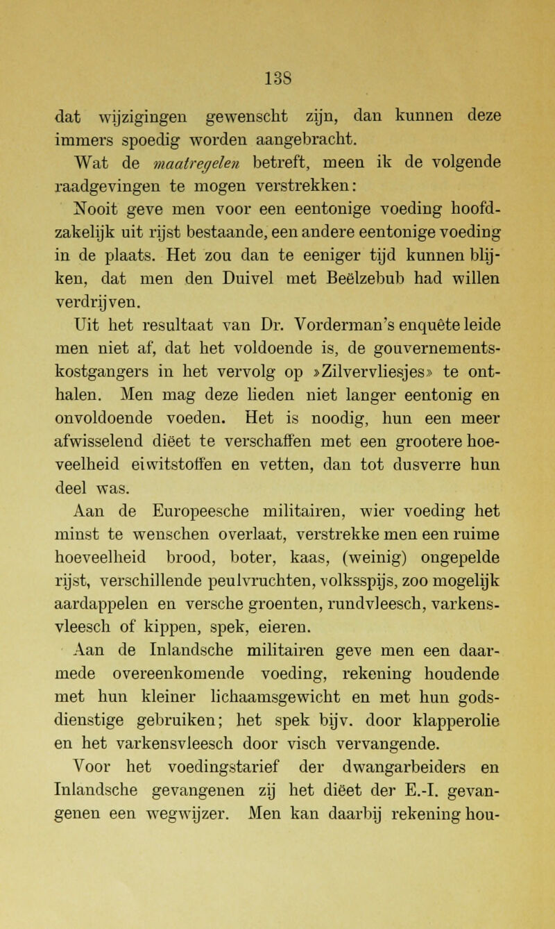 13S dat wijzigingen gewenscht zijn, dan kunnen deze immers spoedig worden aangebracht. Wat de maatregelen betreft, meen ik de volgende raadgevingen te mogen verstrekken: Nooit geve men voor een eentonige voeding hoofd- zakelijk uit rijst bestaande, een andere eentonige voeding in de plaats. Het zou clan te eeniger tijd kunnen blij- ken, dat men den Duivel met Beëlzebub had willen verdrijven. Uit het resultaat van Dr. Vorderman's enquête leide men niet af, dat het voldoende is, de gouvernements- kostgangers in het vervolg op >Zilvervliesjes» te ont- halen. Men mag deze lieden niet langer eentonig en onvoldoende voeden. Het is noodig, hun een meer afwisselend dieet te verschaffen met een grootei*e hoe- veelheid eiwitstoffen en vetten, dan tot dusverre hun deel was. Aan de Europeesche militairen, wier voeding het minst te wenschen overlaat, verstrekke men een ruime hoeveelheid brood, boter, kaas, (weinig) ongepelde rijst, verschillende peulvruchten, volksspijs, zoo mogelijk aardappelen en versche groenten, rundvleesch, varkens- vleesch of kippen, spek, eieren. Aan de Inlandsche militairen geve men een daar- mede overeenkomende voeding, rekening houdende met hun kleiner lichaamsgewicht en met hun gods- dienstige gebruiken; het spek bijv. door klapperolie en het varkensvleesch door visch vervangende. Voor het voedingstarief der dwangarbeiders en Inlandsche gevangenen zij het dieet der E.-I. gevan- genen een wegwijzer. Men kan daarbij rekening hou-