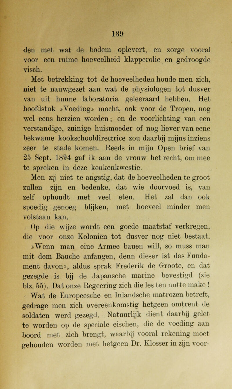 den met wat de bodem oplevert, en zorge vooral voor een ruime hoeveelheid klapperolie en gedroogde visch. Met betrekking tot de hoeveelheden houde men zich, niet te nauwgezet aan wat de physiologen tot dusver van uit hunne laboratoria geleeraard hebben. Het hoofdstuk »Voeding» mocht, ook voor de Tropen, nog wel eens herzien worden; en de voorlichting van een verstandige, zuinige huismoeder of nog liever van eene bekwame kookschooldirectrice zou daarbij mijns inziens zeer te stade komen. Reeds in mijn Open brief van 25 Sept. 1894 gaf ik aan de vrouw het recht, om mee te spreken in deze keukenkwestie. Men zij niet te angstig, dat de hoeveelheden te groot zullen zijn en bedenke, dat wie doorvoed is, van zelf ophoudt met veel eten. Het zal dan ook spoedig genoeg blijken, met hoeveel minder men volstaan kan. Op die wijze wordt een goede maatstaf verkregen, die voor onze Koloniën tot dusver nog niet bestaat. »Wenn man eine Armee bauen will, so muss man mit dem Bauche anfangen, denn dieser ist das Funda- ment davon», aldus sprak Freclerik de Groote, en dat gezegde is bij de Japansche marine bevestigd (zie blz. 55). Dat onze Regeering zich die les ten nutte make ! Wat de Europeesche en Inlandsche matrozen betreft, gedrage men zich overeenkomstig hetgeen omtrent de soldaten werd gezegd. Natuurlijk dient daarbij gelet te worden op de speciale eischen, die de voeding aan boord met zich brengt, waarbij vooral rekening moet gehouden worden met hetgeen Dr. Klosser in zijn voor-