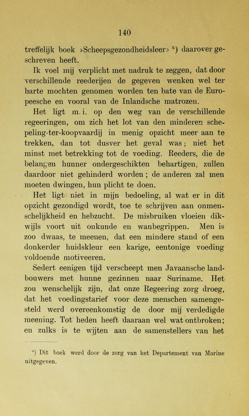 treffelijk boek >Scheepsgezondheidsleer» *) daarover ge- schreven heeft. Ik voel mij verplicht met nadruk te zeggen, dat door verschillende reederijen de gegeven wenken wel ter harte mochten genomen worden ten bate van de Euro- peesche en vooral van de Inlandsche matrozen. Het ligt m. i. op den weg van de verschillende regeeringen, om zich het lot van den minderen sche- peling-ter-koopvaardij in menig opzicht meer aan te trekken, dan tot dusver het geval was; niet het minst met betrekking tot de voeding. Reeders, die de belangen hunner ondergeschikten behartigen, zullen daardoor niet gehinderd worden; de anderen zal men moeten dwingen, hun plicht te doen. Het ligt niet in mijn bedoeling, al wat er in dit opzicht gezondigd wordt, toe te schrijven aan onmen- schelijkheid en hebzucht. De misbruiken vloeien dik- wijls voort uit onkunde en wanbegrippen. Men is zoo dwaas, te meenen, dat een mindere stand of een donkerder huidskleur een karige, eentonige voeding voldoende motiveeren. Sedert eenigen tijd verscheept men Javaansche land- bouwers met hunne gezinnen naar Suriname. Het zou wenschelijk zijn, dat onze Regeering zorg droeg, dat het voedingstarief voor deze menschen samenge- steld werd overeenkomstig de door mij verdedigde meening. Tot heden heeft daaraan wel wat ontbroken; en zulks is te wijten aan de samenstellers van het *) Dit boek werd door de zorg van het Departement van Marine