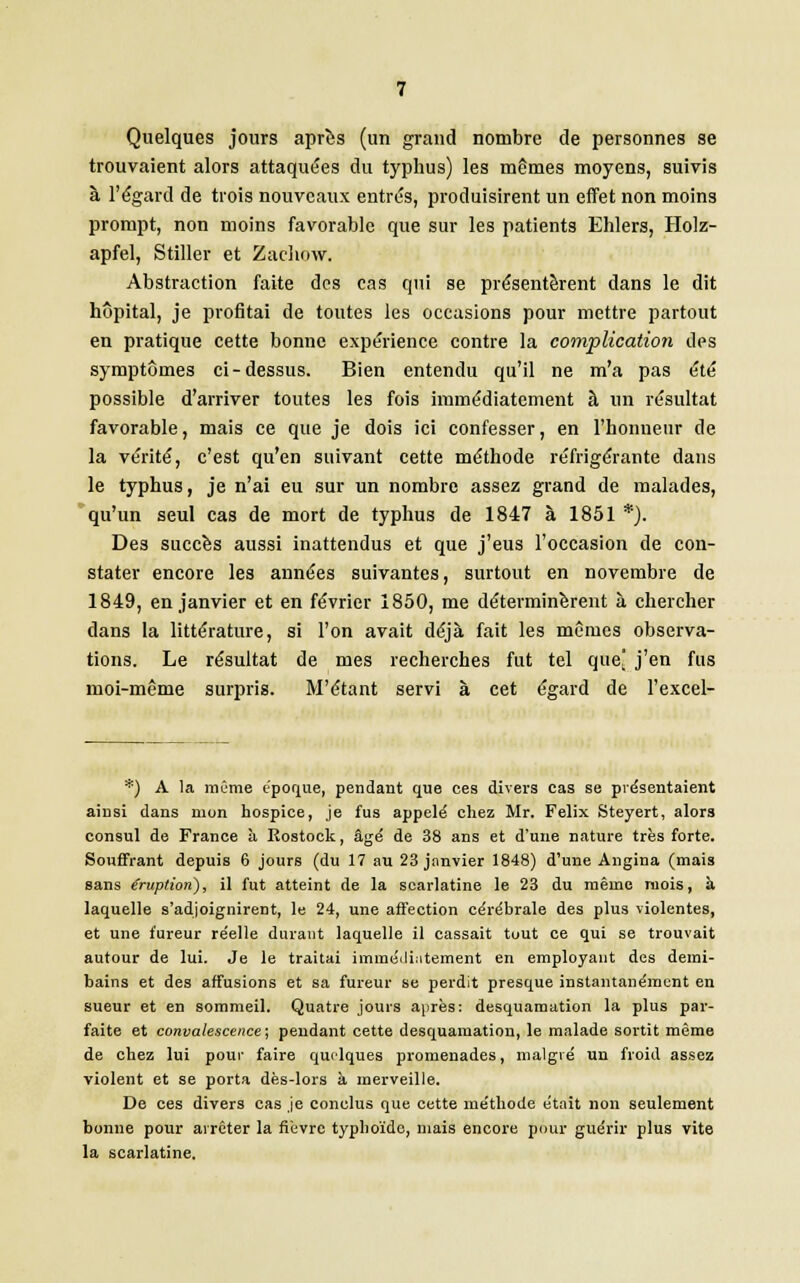 Quelques jours après (un grand nombre de personnes se trouvaient alors attaquées du typhus) les mêmes moyens, suivis â l'égard de trois nouveaux entrés, produisirent un effet non moins prompt, non moins favorable que sur les patients Ehlers, Holz- apfel, Stiller et Zaehow. Abstraction faite des cas qui se présentèrent dans le dit hôpital, je profitai de toutes les occasions pour mettre partout en pratique cette bonne expérience contre la complication des symptômes ci-dessus. Bien entendu qu'il ne m'a pas été possible d'arriver toutes les fois immédiatement à un résultat favorable, mais ce que je dois ici confesser, en l'honneur de la vérité, c'est qu'en suivant cette méthode réfrigérante dans le typhus, je n'ai eu sur un nombre assez grand de malades, qu'un seul cas de mort de typhus de 1847 à 1851 *). Des succès aussi inattendus et que j'eus l'occasion de con- stater encore les années suivantes, surtout en novembre de 1849, en janvier et en février 1850, me déterminèrent à chercher dans la littérature, si l'on avait déjà fait les mômes observa- tions. Le résultat de mes recherches fut tel que] j'en fus moi-même surpris. M'étant servi à cet égard de l'excel- *) A la même époque, pendant que ces divers cas se présentaient ainsi dans mon hospice, je fus appelé chez Mr. Félix Steyert, alors consul de France à Rostock, âgé de 38 ans et d'une nature très forte. Souffrant depuis 6 jours (du 17 au 23 janvier 1848) d'une Angina (mais sans Éruption), il fut atteint de la scarlatine le 23 du même mois, à laquelle s'adjoignirent, le 24, une affection cérébrale des plus violentes, et une fureur réelle durant laquelle il cassait tout ce qui se trouvait autour de lui. Je le traitai immédiatement en employant des demi- bains et des affusions et sa fureur se perdit presque instantanément en sueur et en sommeil. Quatre jours après: desquamation la plus par- faite et convalescence ; pendant cette desquamation, le malade sortit même de chez lui pour faire quelques promenades, malgré un froid assez violent et se porta dès-lors à merveille. De ces divers cas je conclus que cette méthode était non seulement bonne pour arrêter la fièvre typhoïde, niais encore {roui guérir plus vite la scarlatine.