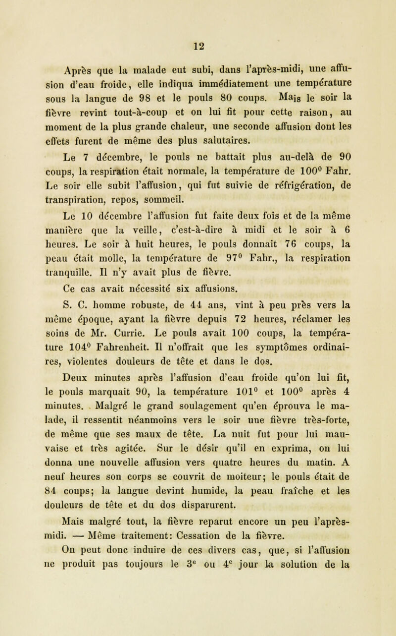 Après que la malade eut subi, dans l'après-midi, une affu- sion d'eau froide, elle indiqua immédiatement une température sous la langue de 98 et le pouls 80 coups. Majs le soir la fièvre revint tout-à-coup et on lui fit pour cette raison, au moment de la plus grande chaleur, une seconde affusion dont les effets fuient de même des plus salutaires. Le 7 décembre, le pouls ne battait plus au-delà de 90 coups, la respiration était normale, la température de 100° Fahr. Le soir elle subit l'affusion, qui fut suivie de réfrigération, de transpiration, repos, sommeil. Le 10 décembre l'affusion fut faite deux fois et de la même manière que la veille, c'est-à-dire à midi et le soir à 6 heures. Le soir à huit heures, le pouls donnait 76 coups, la peau était molle, la température de 97° Fahr., la respiration tranquille. Il n'y avait plus de fièvre. Ce cas avait nécessité six affusions. S. C. homme robuste, de 44 ans, vint à peu près vers la même époque, ayant la fièvre depuis 72 heures, réclamer les soins de Mr. Currie. Le pouls avait 100 coups, la tempéra- ture 104° Fahrenheit. Il n'offrait que les symptômes ordinai- res, violentes douleurs de tête et dans le dos. Deux minutes après l'affusion d'eau froide qu'on lui fit, le pouls marquait 90, la température 101° et 100° après 4 minutes. Malgré le grand soulagement qu'en éprouva le ma- lade, il ressentit néanmoins vers le soir une fièvre très-forte, de même que ses maux de tête. La nuit fut pour lui mau- vaise et très agitée. Sur le désir qu'il en exprima, on lui donna une nouvelle affusion vers quatre heures du matin. A neuf heures son corps se couvrit de moiteur; le pouls était de 84 coups; la langue devint humide, la peau fraîche et les douleurs de tète et du dos disparurent. Mais malgré tout, la fièvre reparut encore un peu l'après- midi. — Même traitement: Cessation de la fièvre. On peut donc induire de ces divers cas, que, si l'affusion ne produit pas toujours le 3e ou 4e jour la solution de la