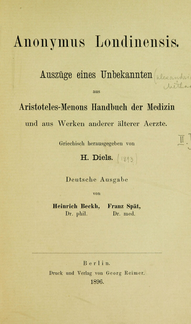 Anonymus Londinensis. Auszüge eines IJiil)ekannteii^,^K^^M aus Aristoteles-Menous Handbuch der Medizin und aus Werken anderer älterer Aerzte. Griechisch herausgegeben von A■ • H. Diels. i i'^i^-^] Deutsche Ausgabe Heinrich Beckh, Franz Spät, Dr. phil. Dr. med. Berlin. Druck und Verlag von Georg Reimer. 1896.