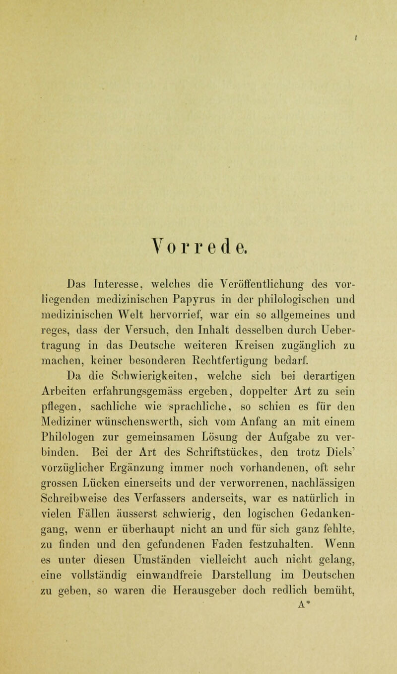 Vorrede. Das Interesse, welches die Veröffentlichung des vor- liegenden medizinischen Papyrus in der philologischen und medizinischen Welt hervorrief, war ein so allgemeines und reges, dass der Versuch, den Inhalt desselben durch Ueber- tragung in das Deutsche weiteren Kreisen zugänglich zu machen, keiner besonderen Rechtfertigung bedarf. Da die Schwierigkeiten, welche sich bei derartigen Arbeiten erfahrungsgemäss ergeben, doppelter Art zu sein pflegen, sachliche wie sprachliche, so schien es für den Mediziner wünschenswerth, sich vom Anfang an mit einem Philologen zur gemeinsamen Lösung der Aufgabe zu ver- binden. Bei der Art des Schriftstückes, den trotz Diels' vorzüglicher Ergänzung immer noch vorhandenen, oft .sehr grossen Lücken einerseits und der verworrenen, nachlässigen Schreibweise des Verfassers anderseits, war es natürlich in vielen Fällen äusserst schwierig, den logischen Gedanken- gang, wenn er überhaupt nicht an und für sich ganz fehlte, zu finden und den gefundenen Faden festzuhalten. Wenn es uuter diesen Umständen vielleicht auch nicht gelang, eine vollständig einwandfreie Darstellung im Deutschen zu geben, so waren die Herausgeber doch redlich bemüht,