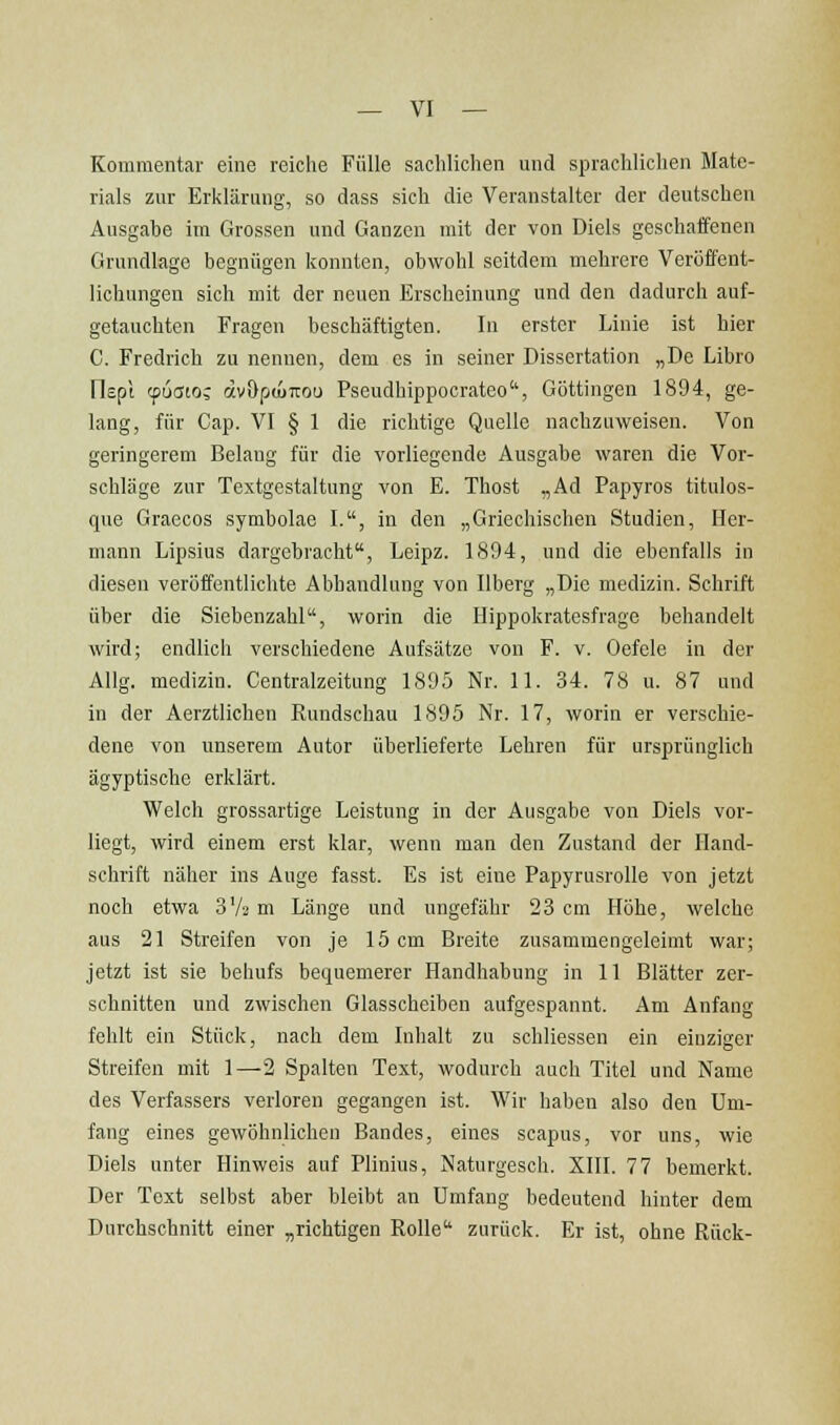 Kommentar eine reiche Fülle sachlichen und sprachlichen Mate- rials zur Erklärung, so dass sich die Veranstalter der deutschen Ausgabe im Grossen und Ganzen mit der von Diels geschaffenen Grundlage begnügen konnten, obwohl seitdem mehrere Veröffent- lichungen sich mit der neuen Erscheinung und den dadurch auf- getauchten Fragen beschäftigten. In erster Linie ist hier C. Fredrich zu nennen, dem es in seiner Dissertation „De Libro Oepi cpuatoj dvOpuntou Pseudhippocrateo, Göttingen 1894, ge- lang, für Cap. VI § 1 die richtige Quelle nachzuweisen. Von geringerem Belang für die vorliegende Ausgabe waren die Vor- schläge zur Textgestaltung von E. Thost „Ad Papyros titulos- que Graecos symbolae I., in den „Griechischen Studien, Her- mann Lipsius dargebracht, Leipz. 1894, und die ebenfalls in diesen veröffentlichte Abhandlung von Ilberg „Die medizin. Schrift über die Siebenzahl, worin die Hippokratesfrage behandelt wird; endlich verschiedene Aufsätze von F. v. Oefele in der Allg. medizin. Centralzeitung 1895 Nr. 11. 34. 78 u. 87 und in der Aerztlichen Rundschau 1895 Nr. 17, worin er verschie- dene von unserem Autor überlieferte Lehren für ursprünglich ägyptische erklärt. Welch grossartige Leistung in der Ausgabe von Diels vor- liegt, wird einem erst klar, wenn man den Zustand der Hand- schrift näher ins Auge fasst. Es ist eine Papyrusrolle von jetzt noch etwa SVa m Länge und ungefähr 23 cm Höhe, welche aus 21 Streifen von je 15 cm Breite zusammengeleimt war; jetzt ist sie behufs bequemerer Handhabung in 11 Blätter zer- schnitten und zwischen Glasscheiben aufgespannt. Am Anfang fehlt ein Stück, nach dem Inhalt zu schliessen ein einziger Streifen mit 1—2 Spalten Text, wodurch auch Titel und Name des Verfassers verloren gegangen ist. Wir haben also den Um- fang eines gewöhnlichen Bandes, eines scapus, vor uns, wie Diels unter Hinweis auf Plinius, Naturgesch. XIII. 77 bemerkt. Der Text selbst aber bleibt an Umfang bedeutend hinter dem Durchschnitt einer „richtigen Rolle zurück. Er ist, ohne Rück-