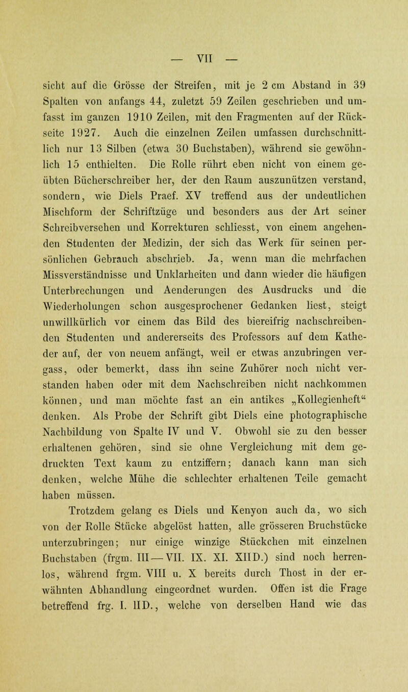 sieht auf die Grösse der Streifen, mit je 2 cm Abstand in 39 Spalten von anfangs 44, zuletzt 59 Zeilen geschrieben und um- fasst im ganzen 1910 Zeilen, mit den Fragmenten auf der Rück- seite 1927. Auch die einzelnen Zeilen umfassen durchschnitt- lich nur 13 Silben (etwa 30 Buchstaben), während sie gewöhn- lich 15 enthielten. Die Rolle rührt eben nicht von einem ge- übten Bücherschreiber her, der den Raum auszunützen verstand, sondern, wie Diels Praef. XV treffend aus der undeutlichen Mischform der Schriftzüge und besonders aus der Art seiner Schreibversehen und Korrekturen schliesst, von einem angehen- den Studenten der Medizin, der sich das Werk für seinen per- sönlichen Gebrauch abschrieb. Ja, wenn man die mohrfachen Missverständnisse und Unklarheiten und dann wieder die häufigen Unterbrechungen und Aenderungen des Ausdrucks und die Wiederholungen schon ausgesprochener Gedanken liest, steigt unwillkürlich vor einem das Bild des biereifrig nachschreiben- den Studenten und andererseits des Professors auf dem Kathe- der auf, der von neuem anfängt, weil er etwas anzubringen ver- gass, oder bemerkt, dass ihn seine Zuhörer noch nicht ver- standen haben oder mit dem Nachschreiben nicht nachkommen können, und man möchte fast an ein antikes „Kollegienheft denken. Als Probe der Schrift gibt Diels eine photographische Nachbildung von Spalte IV und V. Obwohl sie zu den besser erhaltenen gehören, sind sie ohne Vergleichung mit dem ge- druckten Text kaum zu entziffern; danach kann man sich denken, welche Mühe die schlechter erhaltenen Teile gemacht haben müssen. Trotzdem gelang es Diels und Kenyon auch da, wo sich von der Rolle Stücke abgelöst hatten, alle grösseren Bruchstücke unterzubringen; nur einige winzige Stückchen mit einzelnen Buchstaben (frgm. III —VII. IX. XI. XIID.) sind noch herren- los, während frgm. VIII u. X bereits durch Thost in der er- wähnten Abhandlung eingeordnet wurden. Offen ist die Frage betreffend frg. I. HD., welche von derselben Hand wie das