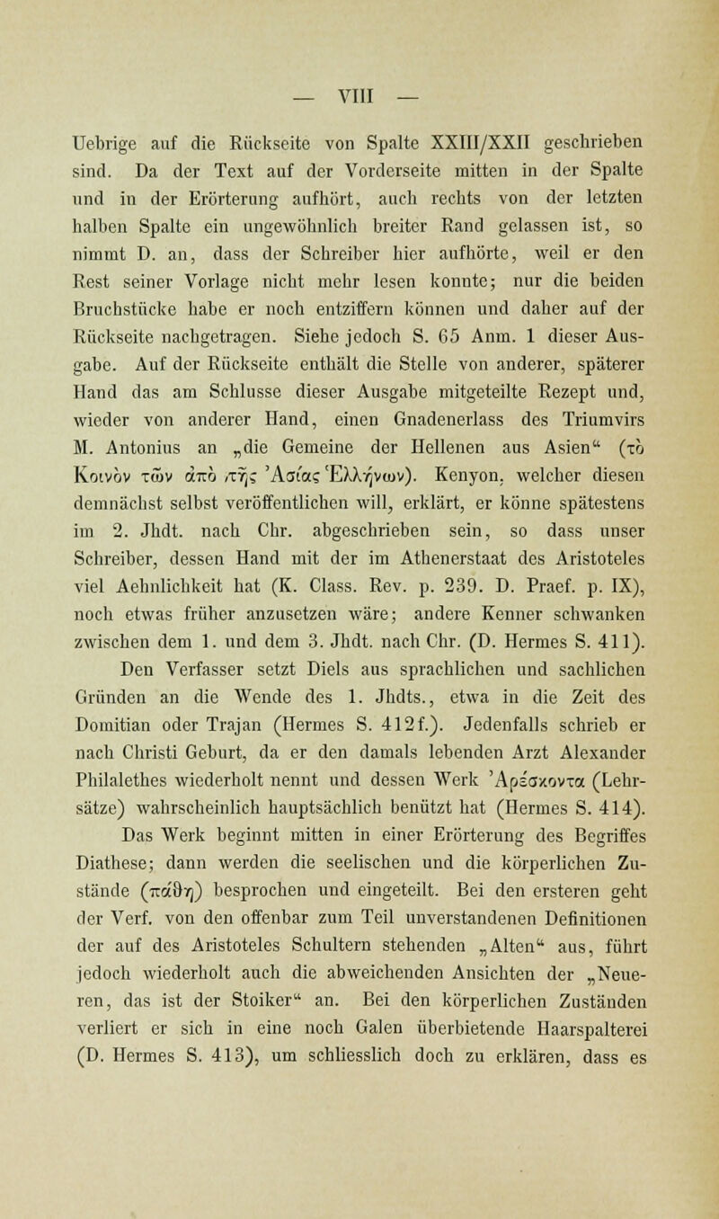 Uebrige auf die Rückseite von Spalte SXIII/XXII geschrieben sind. Da der Text auf der Vorderseite mitten in der Spalte und in der Erörterung aufhört, auch rechts von der letzten halben Spalte ein ungewöhnlich breiter Rand gelassen ist, so nimmt D. an, dass der Schreiber hier aufhörte, weil er den Rest seiner Vorlage nicht mehr lesen konnte; nur die beiden Bruchstücke habe er noch entziffern können und daher auf der Rückseite nachgetragen. Siehe jedoch S. 65 Anm. 1 dieser Aus- gabe. Auf der Rückseite enthält die Stelle von anderer, späterer Hand das am Schlüsse dieser Ausgabe mitgeteilte Rezept und, wieder von anderer Hand, einen Gnadenerlass des Triumvirs M. Antonius an „die Gemeine der Hellenen aus Asien (to Koivöv TÖiv aTTÖ /TT;j 'Asia?'EXXtjvüjv). Kenyon, welcher diesen demnächst selbst veröffentlichen will, erklärt, er könne spätestens im 2. Jhdt. nach Chr. abgeschrieben sein, so dass unser Schreiber, dessen Hand mit der im Athenerstaat des Aristoteles viel Aehnlichkeit hat (K. Class. Rev. p. 239. D. Praef. p. IX), noch etwas früher anzusetzen wäre; andere Kenner schwanken zwischen dem 1. und dem 3. Jhdt. nach Chr. (D. Hermes S. 411). Den Verfasser setzt Diels aus sprachlichen und sachlichen Gründen an die Wende des 1. Jhdts., etwa in die Zeit des Doraitian oder Trajan (Hermes S. 412f.). Jedenfalls schrieb er nach Clmsti Geburt, da er den damals lebenden Arzt Alexander Philalethes wiederholt nennt und dessen Werk 'Apsazovta (Lehr- sätze) wahrscheinlich hauptsächlich benützt hat (Hermes S. 414). Das Werk beginnt mitten in einer Erörterung des Begriffes Diathese; dann werden die seelischen und die körperlichen Zu- stände (iraÖT)) besprochen und eingeteilt. Bei den ersteren geht der Verf. von den offenbar zum Teil unverstandenen Definitionen der auf des Aristoteles Schultern stehenden „Alten aus, führt jedoch wiederholt auch die abweichenden Ansichten der „Neue- ren, das ist der Stoiker an. Bei den körperlichen Zuständen verliert er sich in eine noch Galen überbietende Haarspalterei (D. Hermes S. 413), um schliesslich doch zu erklären, dass es