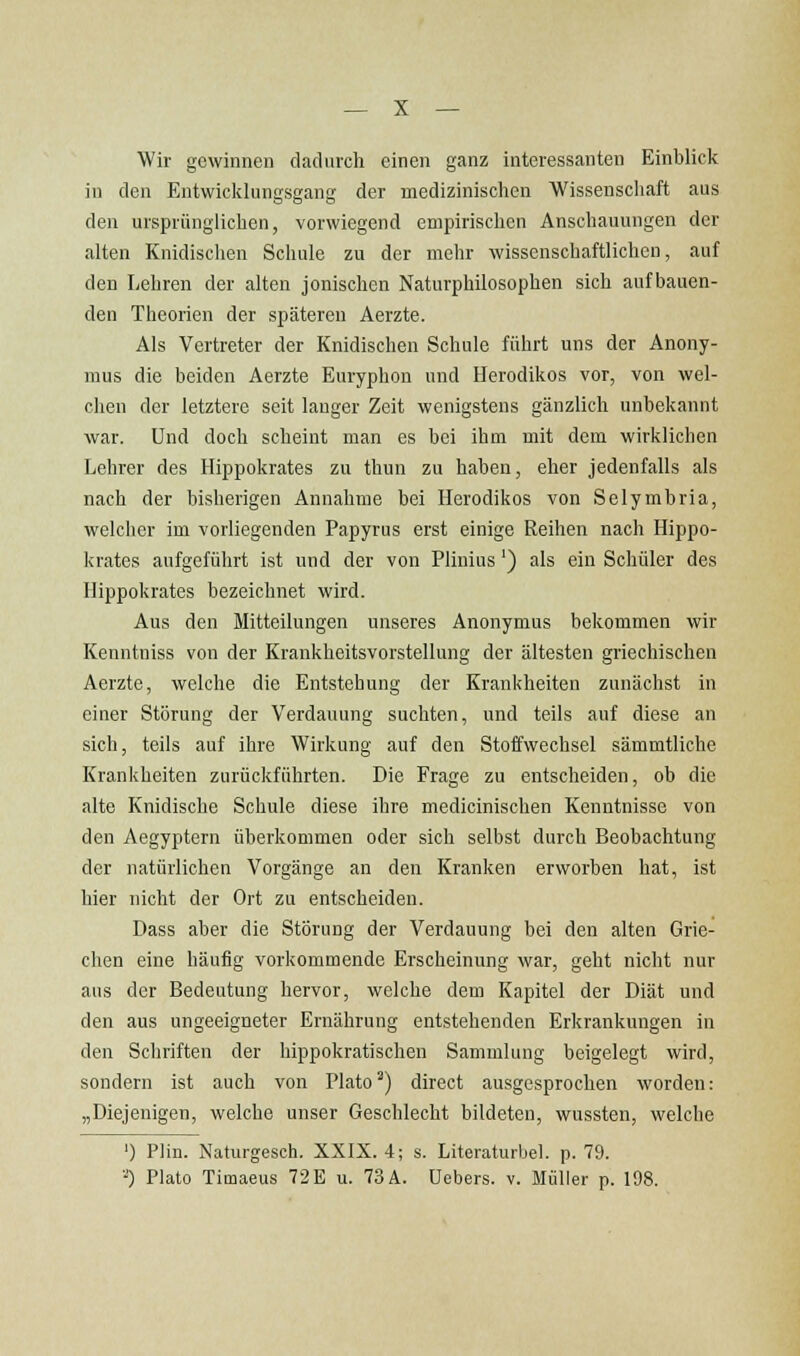 Wir gewinnen dadurch einen ganz interessanten Einblick in den Entwicklungsgang der medizinischen Wissenschaft aus den ursprünglichen, vorwiegend empirischen Anschauungen der alten Knidischen Schule zu der mehr wissenschaftlichen, auf den Lehren der alten jonischen Naturphilosophen sich aufbauen- den Theorien der späteren Aerzte. Als Vertreter der Knidischen Schule führt uns der Anony- mus die beiden Aerzte Euryphon und Herodikos vor, von wel- chen der letztere seit lauger Zeit wenigstens gänzlich unbekannt war. Und doch scheint man es bei ihm mit dem wirklichen Lehrer des Hippokrates zu thun zu haben, eher jedenfalls als nach der bisherigen Annahme bei Herodikos von Selymbria, welcher im vorliegenden Papyrus erst einige Reihen nach Hippo- krates aufgeführt ist und der von Plinius') als ein Schüler des Hippokrates bezeichnet wird. Aus den Mitteilungen unseres Anonymus bekommen wir Kenntniss von der Krankheitsvorstellung der ältesten griechischen Aerzte, welche die Entstehung der Krankheiten zunächst in einer Störung der Verdauung suchten, und teils auf diese an sich, teils auf ihre Wirkung auf den Stoffwechsel sämmtliche Krankheiten zurückführten. Die Frage zu entscheiden, ob die alte Knidische Schule diese ihre medicinischen Kenntnisse von den Aegyptern überkommen oder sich selbst durch Beobachtung der natürlichen Vorgänge an den Kranken erworben hat, ist hier nicht der Ort zu entscheiden. Dass aber die Störung der Verdauung bei den alten Grie- chen eine häufig vorkommende Erscheinung war, geht nicht nur aus der Bedeutung hervor, welche dem Kapitel der Diät und den aus ungeeigneter Ernährung entstehenden Erkrankungen in den Scliriften der hippokratischeu Sammlung beigelegt wird, sondern ist auch von Plato^) direct ausgesprochen worden: „Diejenigen, welche unser Geschlecht bildeten, wussten, welche ') Plin. Naturgesch. XXIX. 4; s. Literaturbel. p. 79. ■■0 Plato Timaeus 72 E u. 73 A. Uebers. v. Müller p. 198.