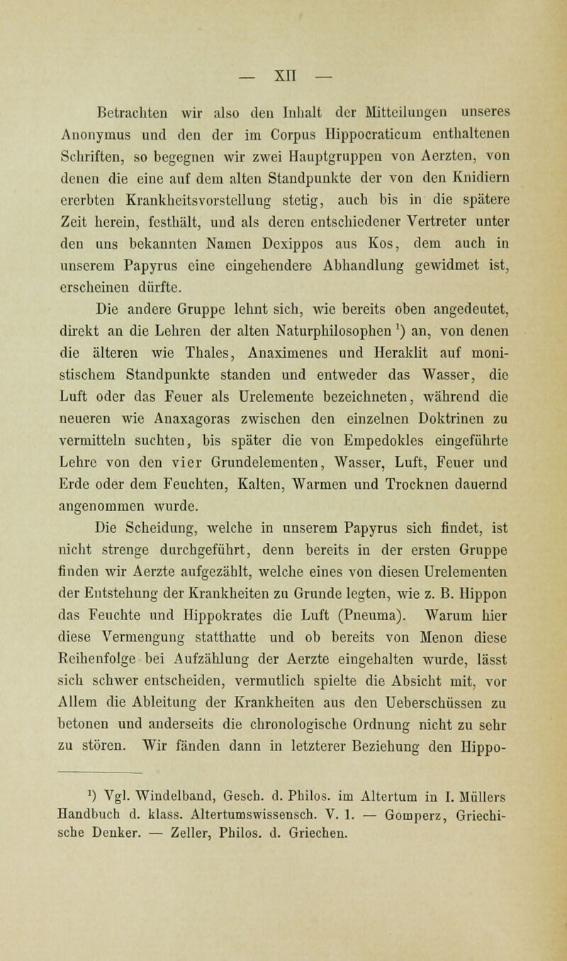 Betrachten wir also den Inhalt der filitteiluugen unseres Anonymus und den der im Corpus Ilippocraticum enthaltenen Schriften, so begegnen wir zwei Hauptgruppen von Aerzten, von denen die eine auf dem alten Standpunkte der von den Knidiern ererbten Krankhoitsvorstellung stetig, auch bis in die spätere Zeit herein, festhält, und als deren entschiedener Vertreter unter den uns bekannten Namen Dexippos aus Kos, dem auch in unserem Papyrus eine eingehendere Abhandlung gewidmet ist, erscheinen dürfte. Die andere Gruppe lehnt sich, wie bereits oben angedeutet, direkt an die Lehren der alten Naturphilosophen') an, von denen die älteren wie Thaies, Anaximenes und Heraklit auf moni- stischem Standpunkte standen und entweder das Wasser, die Luft oder das Feuer als ürelemente bezeichneten, während die neueren wie Anaxagoras zwischen den einzelnen Doktrinen zu vermitteln suchten, bis später die von Empedokles eingeführte Lehre von den vier Grundelementen, Wasser, Luft, Feuer und Erde oder dem Feuchten, Kalten, Warmen und Trocknen dauernd angenommen wurde. Die Scheidung, welche in unserem Papyrus sich findet, ist nicht strenge durchgeführt, denn bereits in der ersten Gruppe finden wir Aerzte aufgezählt, welche eines von diesen Urelementen der Entstehung der Krankheiten zu Grunde legten, wie z. B. Hippon das Feuchte und Hippokrates die Luft (Pneuma). Warum hier diese Vermengung statthatte und ob bereits von Menon diese Reihenfolge bei Aufzählung der Aerzte eingehalten wurde, lässt sich schwer entscheiden, vermutlich spielte die Absicht mit, vor Allem die Ableitung der Krankheiten aus den Ueberschüssen zu betonen und anderseits die chronologische Ordnung nicht zu sehr zu stören. Wir fänden dann in letzterer Beziehung den Hippo- ') Vgl. Windelband, Gesch. d. Philos. im Altertum in I. Müllers Handbuch d. klass. Altertumswissensch. V. 1. — Gomperz, Griechi- sche Denker. — Zeller, Philos. d. Griechen.