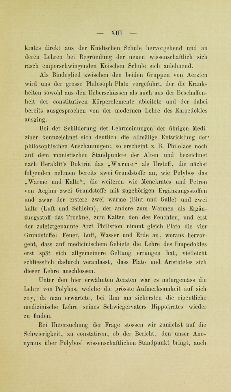 krates dire1<t aus der Knidischen Schule hervorgehend und an deren Lehren bei Begründung der neuen wissenschaftlich sich rasch emporschwingenden Kölschen Schule sich anlehnend. Als Bindeglied zwischen den beiden Gruppen von Aerzten wird uns der grosse Philosoph Plato vorgeführt, der die Krank- heiten sowohl aus den Ueberschüssen als auch aus der Beschaffen- heit der constitutiven Körperelemente ableitete und der dabei bereits ausgesprochen von der modernen Lehre des Empedokles ausging. Bei der Schilderung der Lehrmeinungen der übrigen Medi- ziner kennzeichnet sich deutlich die allmälige Entwicklung der philosophischen Anschauungen; so erscheint z. B. Philolaos noch auf dem monistischen Standpunkte der Alten und bezeichnet nach Heraklit's Doktrin das „Warme als Urstoff, die nächst folgenden nehmen bereits zwei Grundstoffe an, wie Polybos das „Warme und Kalte'', die weiteren wie Menekrates und Petron von Aegina zwei Grundstoffe mit zugehörigen Ergänzungsstoffen und zwar der erstere zwei warme (Blut und Galle) und zwei kalte (Luft und Schleim), der andere zum Warmen als Ergän- zungsstoff das Trockne, zum Kalten den des Feuchten, und erst der zuletztgenannte Arzt Philistion nimmt gleich Plato die vier Grundstoffe: Feuer, Luft, Wasser und Erde an, woraus hervor- geht, dass auf medicinischem Gebiete die Lehre des Empedokles erst spät sich allgemeinere Geltung errungen hat, vielleicht schliesslich dadurch veranlasst, dass Plato und Aristoteles sich dieser Lehre anschlössen. Unter den hier erwähnten Aerzten war es naturgemäss die Lehre von Polybos, welche die grösste Aufmerksamkeit auf sich zog, da man erwartete, bei ihm am sichersten die eigentliche medizinische Lehre seines Schwiegervaters Hippokrates wieder zu finden. Bei Untersuchung der Frage stossen wir zunächst auf die Schwierigkeit, zu constatiren, ob der Bericht, den unser Ano- nymus über Polybos wissenschaftlichen Standpunkt bringt, auch