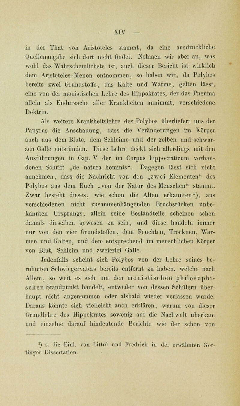 in der That von Aristoteles stammt, da eine ausdrückliche Quellenangabe sich dort nicht findet. Nehmen wir aber an, was wohl das Wahrscheinlichste ist, auch dieser Bericht ist wirklich dem Aristoteles-Menon entnommen, so haben wir, da Polybos bereits zwei Grundstoffe, das Kalte und Warme, gelten lässt, eine von der monistischen Lehre des Hippokrates, der das Pneuma allein als Endursache aller Krankheiten annimmt, verschiedene Doktrin. Als weitere Krankheitslehre des Polybos überliefert uns der Papyrus die Anschauung, dass die Veränderungen im Körper auch aus dem Blute, dem Schleime und der gelben und schwar- zen Galle entstünden. Diese Lehre deckt sich allerdings mit den Ausführungen in Cap. V der im Corpus hippocraticum vorhan- denen Schrift „de natura hominis. Dagegen lässt sich nicht annehmen, dass die Nachricht von den „zwei Elementen'' des Polybos aus dem Buch „von der Natur des Menschen stammt. Zwar besteht dieses, wie schon die Alten erkannten^), aus verschiedenen nicht zusammenhängenden Bruchstücken unbe- kannten Ursprungs, allein seine Bestandteile scheinen schon damals dieselben gewesen zu sein, und diese handeln immer nur von den vier Grundstoffen, dem Feuchten, Trocknen, War- men und Kalten, und dem entsprechend im menschlichen Körper von Blut, Schleim und zweierlei Galle. Jedenfalls scheint sich Polybos von der Lehre seines be- rühmten Schwiegervaters bereits entfernt zu haben, welche nach Allem, so weit es sich um den monistischen philosophi- schen Standpunkt handelt, entweder von dessen Schülern über- haupt nicht angenommen oder alsbald wieder verlassen wurde. Daraus könnte sich vielleicht auch erklären, warum von dieser Grundlehre des Hippokrates sowenig auf die Nachwelt überkam und einzelne darauf hindeutende Berichte wie der schon von ') s. die Einl. von Littre und Frediich in der erwähnten Göt- tinsrer Dissertation.