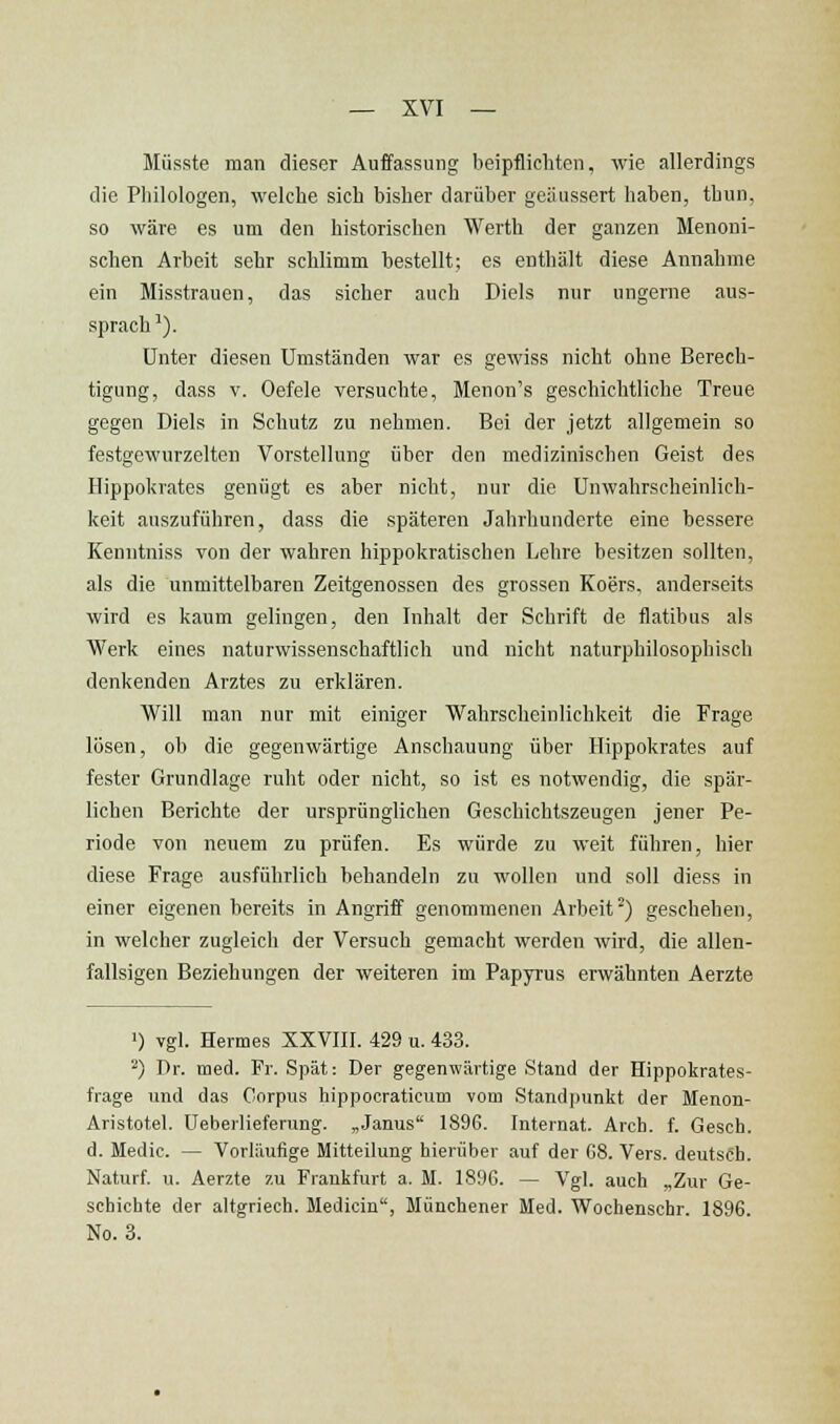 Müsste man dieser Auffassung beipflichten, wie allerdings die Philologen, welche sich bisher darüber geäussert haben, thun, so wäre es um den historischen Werth der ganzen Menoni- schen Arbeit sehr schlimm bestellt; es enthält diese Annahme ein Misstrauen, das sicher auch Diels nur ungerne aus- sprach ^). Unter diesen Umständen war es gewiss nicht ohne Berech- tigung, dass V. Oefele versuchte, Menon's geschichtliche Treue gegen Diels in Schutz zu nehmen. Bei der jetzt allgemein so festgewurzelten Vorstellung über den medizinischen Geist des Hippokrates genügt es aber nicht, nur die Unwahrscheinlich- keit auszuführen, dass die späteren Jahrhunderte eine bessere Kenntniss von der wahren hippokratischen Lehre besitzen sollten, als die unmittelbaren Zeitgenossen des grossen Koers, anderseits wird es kaum gelingen, den Inhalt der Schrift de flatibus als Werk eines naturwissenschaftlich und nicht naturphilosophisch denkenden Arztes zu erklären. Will man nur mit einiger Wahrscheinlichkeit die Frage lösen, ob die gegenwärtige Anschauung über Hippokrates auf fester Grundlage ruht oder nicht, so ist es notwendig, die spär- lichen Berichte der ursprünglichen Geschichtszeugen jener Pe- riode von neuem zu prüfen. Es würde zu weit führen, hier diese Frage ausführlich behandeln zu wollen und soll diess in einer eigenen bereits in Angriff genommenen Arbeit^) geschehen, in welcher zugleich der Versuch gemacht werden wird, die allen- fallsigen Beziehungen der weiteren im Papyrus erwähnten Aerzte ') vgl. Hermes XXVIII. 429 u. 433. ') Dr. med. Fr. Spät: Der gegenwärtige Stand der Hippokrates- frage und das Corpus hippocraticum vom Standpunkt der Menon- Aristotel. Ueberlieferung. „Janus 189G. Internat. Arch. f. Gesch. d. Medic. — Vorläufige Mitteilung hierüber auf der 68. Vers, deutsch. Naturf. u. Aerzte zu Frankfurt a. M. 1896. — Vgl. auch „Zur Ge- schichte der altgriech. Medicin, Münchener Med. Wochenschr. 1896. No. 3.