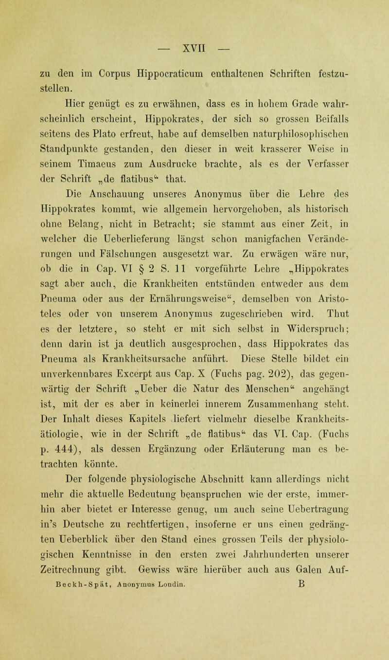 zu den im Corpus Hippocraticum enthaltenen Schriften festzu- stellen. Hier genügt es zu erwähnen, dass es in hohem Grade wahr- scheinlich erscheint, Hippokrates, der sich so grossen Beifalls seitens des Plato erfreut, hahe auf demselben naturphilosophischen Standpunkte gestanden, den dieser in weit krasserer Weise in seinem Timaeus zum Ausdrucke brachte, als es der Verfasser der Schrift „de flatibus'' that. Die Anschauung unseres Anonymus über die Lehre des Hippokrates kommt, wie allgemein hervorgehoben, als historisch ohne Belang, nicht in Betracht; sie stammt aus einer Zeit, in welcher die Ueberlieferung längst schon manigfachen Verände- rungen und Fälschungen ausgesetzt war. Zu erwägen wäre nur, ob die in Cap. VI § 2 S. 11 vorgeführte Lehre „Hippokrates sagt aber auch, die Krankheiten entstünden entweder aus dem Pneuma oder aus der Ernährungsweise, demselben von Aristo- teles oder von unserem Anonymus zugeschrieben wird. Thut es der letztere, so steht er mit sich selbst in Widerspruch; denn darin ist ja deutlich ausgesprochen, dass Hippokrates das Pneuma als Krankheitsursache anführt. Diese Stelle bildet ein unverkennbares Excerpt aus Cap. X (Fuchs pag. 202), das gegen- wärtig der Schrift „Ueber die Natur des Menschen angehängt ist, mit der es aber in keinerlei innerem Zusammenhang steht. Der Inhalt dieses Kapitels liefert vielmehr dieselbe Krankheits- ätiologie, wie in der Schrift „de flatibus das VI. Cap. (Fuchs p. 444), als dessen Ergänzung oder Erläuterung man es be- trachten könnte. Der folgende physiologische Abschnitt kann allerdings nicht mehr die aktuelle Bedeutung beanspruchen wie der erste, immer- hin aber bietet er Interesse genug, um auch seine Uebertragung in's Deutsche zu rechtfertigen, insoferne er uns einen gedräng- ten Ueberblick über den Stand eines grossen Teils der physiolo- gischen Kenntnisse in den ersten zwei Jahrhunderten unserer Zeitrechnung gibt. Gewiss wäre hierüber auch aus Galen Auf- Beckh-Spät, AnoDymus Loudiii. B