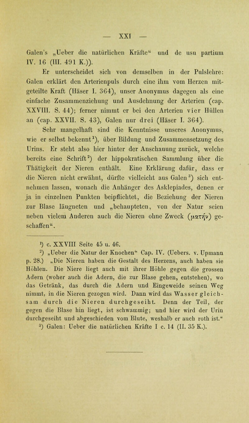 Galen's „Ueber die natürlichen Kräfte und de usu partium IV. 16 (III. 491 K.)). Er unterscheidet sich von demselben in der Pulslehre: Galen erklärt den Arterienpuls durch eine ihm vom Herzen mit- geteilte Kraft (Häser I. 364), unser Anonymus dagegen als eine einfache Zusammenziehung und Ausdehnung der Arterien (cap. XXVIII. S. 44); ferner nimmt er bei den Arterien vier Hüllen an (cap. XXVH. S. 43), Galen nur drei (Häser I. 364). Sehr mangelhaft sind die Kenntnisse unseres Anonymus, wie er selbst bekennt^), über Bildung und Zusammensetzung des Urins. Er steht also hier hinter der Anschauung zurück, welche bereits eine Schrift') der hippokratischen Sammlung über die Thätigkeit der Nieren enthält. Eine Erklärung dafür, dass er die Nieren nicht erwähnt, dürfte vielleicht aus Galen ^) sich ent- nehmen lassen, wonach die Anhänger des Asklepiades, denen er ja in einzelnen Punkten beipflichtet, die Beziehung der Nieren zur Blase läugneten und „behaupteten, von der Natur seien neben vielem Anderen auch die Nieren ohne Zweck (fi,aTi(]v) ge- schaffen. ') c. XXVIII Seite 45 u. 46. ^) „Ueber die Natur der Knochen Cap. IV. (üebers. v. üpmann p. 28.) „Die Nieren haben die Gestalt des Herzens, auch haben sie Höhleu. Die Niere liegt auch mit ihrer Höhle gegen die grossen Adern (woher auch die Adern, die zur Blase gehen, entstehen), wo das Getränk, das durch die Adern und Eingeweide seinen Weg nimmt, in die Nieren gezogen wird. Dann wird das Wasser gleich- sam durch die Nieren durchgeseiht. Denn der Teil, der gegen die Blase hin liegt, ist schwammig; und hier wird der Urin durchgeseiht und abgeschieden vom Blute, weshalb er auch roth ist. ^) Galen: Ueber die natürlichen Kräfte I c. 14 (II. 35 K.).