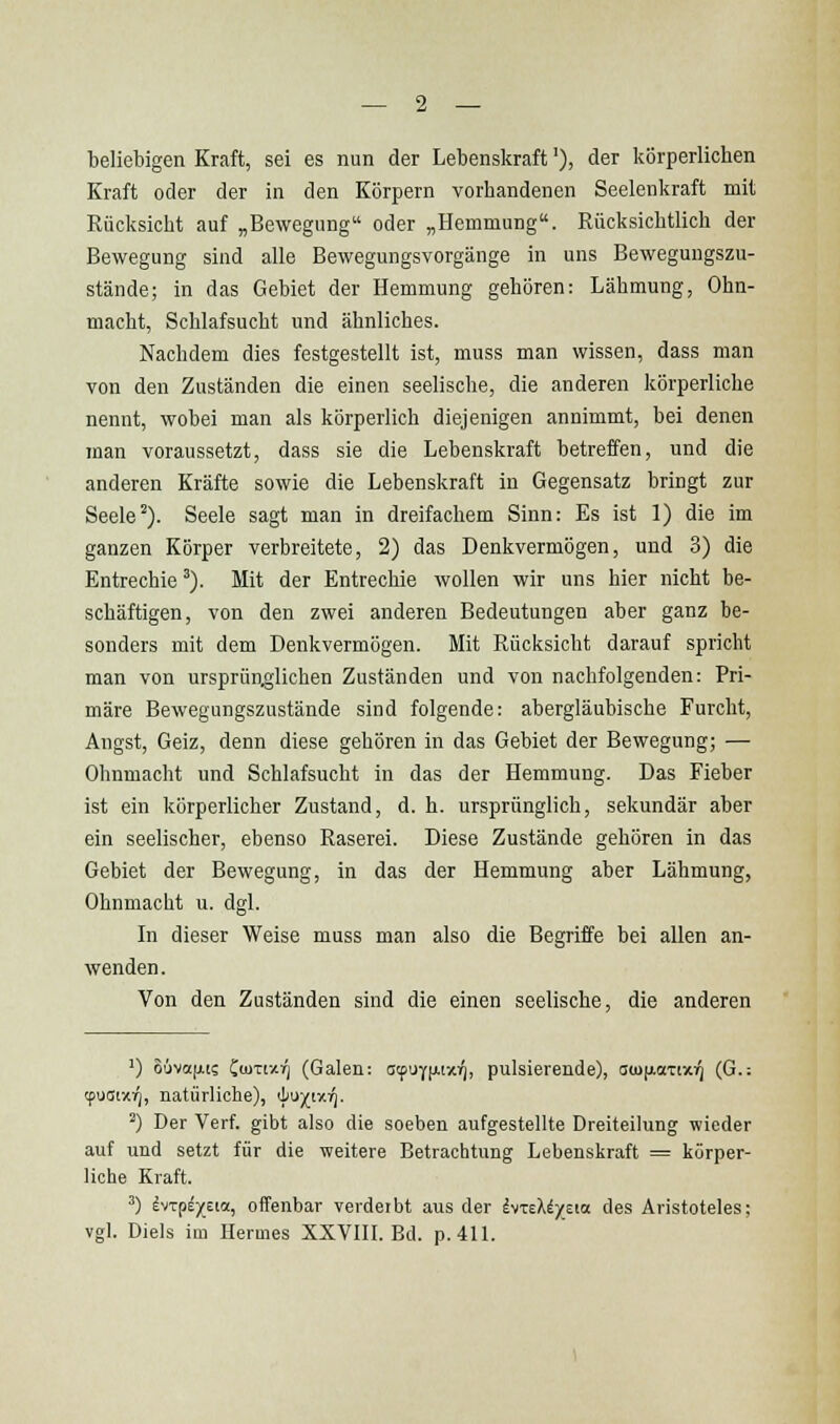 beliebigen Kraft, sei es nun der Lebenskraft'), der körperlichen Kraft oder der in den Körpern vorhandenen Seelenkraft mit Rücksicht auf „Bewegung oder „Hemmung. Rücksichtlich der Bewegung sind alle Bewegungsvorgänge in uns Bewegungszu- stände; in das Gebiet der Hemmung gehören: Lähmung, Ohn- macht, Schlafsucht und ähnliches. Nachdem dies festgestellt ist, muss man wissen, dass man von den Zuständen die einen seelische, die anderen körperliche nennt, wobei man als körperlich diejenigen annimmt, bei denen man voraussetzt, dass sie die Lebenskraft betreffen, und die anderen Kräfte sowie die Lebenskraft in Gegensatz bringt zur Seele^). Seele sagt man in dreifachem Sinn: Es ist 1) die im ganzen Körper verbreitete, 2) das Denkvermögen, und 3) die Entrechie'). Mit der Entrechie wollen wir uns hier nicht be- schäftigen, von den zwei anderen Bedeutungen aber ganz be- sonders mit dem Denkvermögen. Mit Rücksicht darauf spricht man von ursprünglichen Zuständen und von nachfolgenden: Pri- märe Bewegungszustände sind folgende: abergläubische Furcht, Angst, Geiz, denn diese gehören in das Gebiet der Bewegung; — Ohnmacht und Schlafsucht in das der Hemmung. Das Fieber ist ein körperlicher Zustand, d. h. ursprünglich, sekundär aber ein seelischer, ebenso Raserei. Diese Zustände gehören in das Gebiet der Bewegung, in das der Hemmung aber Lähmung, Ohnmacht u. dgl. In dieser Weise muss man also die Begriffe bei allen an- wenden. Von den Zuständen sind die einen seelische, die anderen ') 86va[ii; Ciuxtzrj (Galen: atf\}i^i-/.r), pulsierende), sio(j.aTtx:^ (G.; tpuoixi^, natürliche), il^'X''^- ^) Der Verf. gibt also die soeben aufgestellte Dreiteilung wieder auf und setzt für die weitere Betrachtung Lebenskraft = körper- liche Kraft. ^) IvTpE/Eia, offenbar verderbt aus der IvTeX^ycta des Aristoteles; vgl. Diels im Hermes XXVIIL Bd. p. 411.