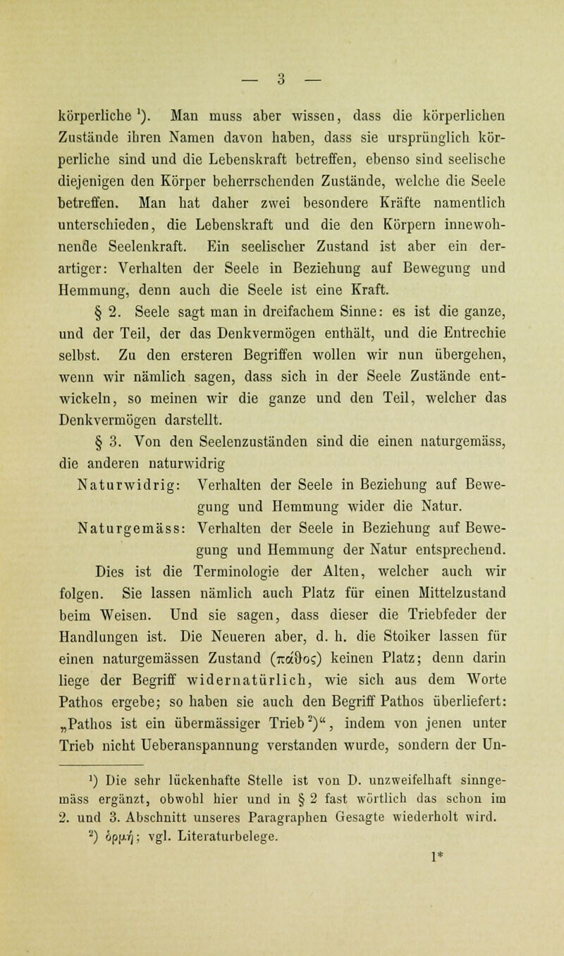 körperliche '). Man muss aber wissen, dass die körperlichen Zustände ihren Namen davon haben, dass sie ursprünglich kör- perliche sind und die Lebenskraft betreffen, ebenso sind seelische diejenigen den Körper beherrschenden Zustände, welche die Seele betreffen. Man hat daher zwei besondere Kräfte namentlich unterschieden, die Lebenskraft und die den Körpern innewoh- nende Seelenkraft. Ein seelischer Zustand ist aber ein der- artiger: Verhalten der Seele in Beziehung auf Bewegung und Hemmung, denn auch die Seele ist eine Kraft. § 2. Seele sagt man in dreifachem Sinne: es ist die ganze, und der Teil, der das Denkvermögen enthält, und die Entrechie selbst. Zu den ersteren Begriffen wollen wir nun übergehen, wenn wir nämlich sagen, dass sich in der Seele Zustände ent- wickeln, so meinen wir die ganze und den Teil, welcher das Denkvermögen darstellt. § 3. Von den Seelenzuständen sind die einen naturgeniäss, die anderen naturwidrig Naturwidrig: Verhalten der Seele in Beziehung auf Bewe- gung und Hemmung wider die Natur. Naturgemäss: Verhalten der Seele in Beziehung auf Bewe- gung und Hemmung der Natur entsprechend. Dies ist die Terminologie der Alten, welcher auch wir folgen. Sie lassen nämlich auch Platz für einen Mittelzustand beim Weisen. Und sie sagen, dass dieser die Triebfeder der Handlungen ist. Die Neueren aber, d. h. die Stoiker lassen für einen naturgemässen Zustand (tuocOos) keinen Platz; denn darin liege der Begriff widernatürlich, wie sich aus dem Worte Pathos ergebe; so haben sie auch den Begriff Pathos überliefert: „Pathos ist ein übermässiger Trieb ^), indem von jenen unter Trieb nicht Ueberanspannung verstanden wurde, sondern der Un- ') Die sehr lückenhafte Stelle ist von D. unzweifelhaft sinnge- mäss ergänzt, obwohl hier und in § 2 fast wortlich das schon im 2. und 3. Abschnitt unseres Paragraphen Gesagte wiederholt wird. ^) ipfiig; vgl. Literaturbelege. 1*