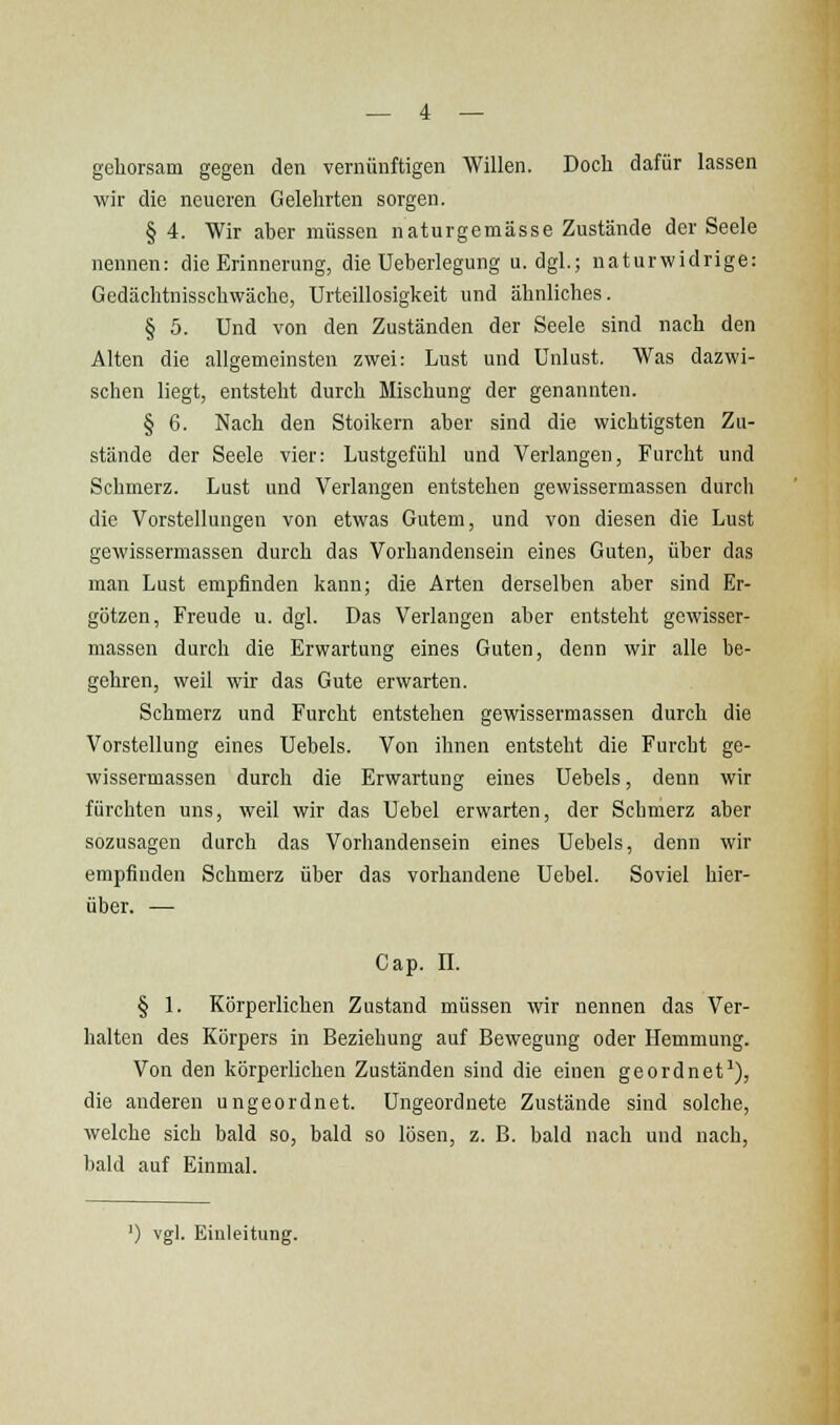 gehorsam gegen den vernünftigen Willen. Doch dafür lassen wir die neueren Gelehrten sorgen. § 4. Wir aber müssen naturgemässe Zustände der Seele nennen: die Erinnerung, die Ueberlegung u.dgl.; naturwidrige: Gedächtnisschwäche, Urteillosigkeit und ähnliches. § 5. Und von den Zuständen der Seele sind nach den Alten die allgemeinsten zwei: Lust und Unlust. Was dazwi- schen liegt, entsteht durch Mischung der genannten. § 6. Nach den Stoikern aber sind die wichtigsten Zu- stände der Seele vier: Lustgefühl und Verlangen, Furcht und Schmerz. Lust und Verlangen entstehen gewissermassen durch die Vorstellungen von etwas Gutem, und von diesen die Lust gewissermassen durch das Vorhandensein eines Guten, über das man Lust empfinden kann; die Arten derselben aber sind Er- götzen, Freude u. dgl. Das Verlangen aber entsteht gewisser- massen durch die Erwartung eines Guten, denn wir alle be- gehren, weil wir das Gute erwarten. Schmerz und Furcht entstehen gewissermassen durch die Vorstellung eines Uebels. Von ihnen entsteht die Furcht ge- wissermassen durch die Erwartung eines Uebels, denn wir fürchten uns, weil wir das Uebel erwarten, der Schmerz aber sozusagen durch das Vorhandensein eines Uebels, denn wir empfinden Schmerz über das vorhandene Uebel. Soviel hier- über. — Cap. II. § 1. Körperlichen Zustand müssen wir nennen das Ver- halten des Körpers in Beziehung auf Bewegung oder Hemmung. Von den körperlichen Zuständen sind die einen geordnet'), die anderen ungeordnet. Ungeordnete Zustände sind solche, welche sich bald so, bald so lösen, z. B. bald nach und nach, bald auf Einmal. ') vgl. Einleitung.