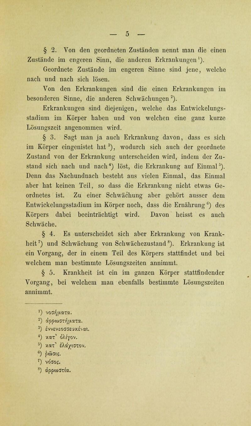 § 2. Von den geordneten Zuständen nennt man die einen Zustände im engeren Sinn, die anderen Erkrankungen'). Geordnete Zustände im engeren Sinne sind jene, welche nach und nach sich lösen. Von den Erkrankungen sind die einen Erkrankungen im besonderen Sinne, die anderen Schwächungen ^). Erkrankungen sind diejenigen, welche das Entwickelungs- stadium im Körper haben und von welchen eine ganz kurze Lösungszeit angenommen wird. § 3. Sagt man ja auch Erkrankung davon, dass es sich im Körper eingenistet hat'), wodurch sich auch der geordnete Zustand von der Erkrankung unterscheiden wird, indem der Zu- stand sich nach und nach ^) löst, die Erkrankung auf Einmal *). Denn das Nachundnach besteht aus vielen Einmal, das Einmal aber hat keinen Teil, so dass die Erkrankung nicht etwas Ge- ordnetes ist. Zu einer Schwächung aber gehört ausser dem Entwickelungsstadium im Körper noch, dass die Ernährung ^) des Körpers dabei beeinträchtigt wird. Davon heisst es auch Schwäche. § 4. Es unterscheidet sich aber Erkrankung von Krank- heit^) und Schwächung von Schwächezustand'). Erkrankung ist ein Vorgang, der in einem Teil des Körpers stattfindet und bei welchem man bestimmte Lösungszeiten annimmt. § 5. Krankheit ist ein im ganzen Körper stattfindender Vorgang, bei welchem man ebenfalls bestimmte Lösungszeiten annimmt. ') voa)]|j.aTa. -) äpp(uaTr)(xo(Ta. ^) evvevsoase'jxeval. ■*) xot' (iXiyov. ^) xai' i'kd-jfiazo^i. ') vdtjo;. *) äpftoa-zia.