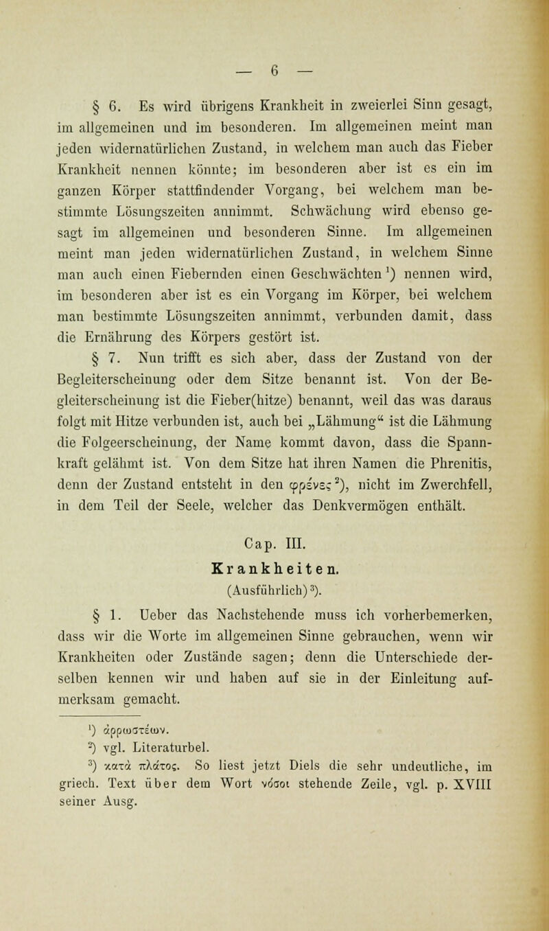 § 6. Es wird übrigens Krankheit in zweierlei Sinn gesagt, im allgemeinen und im besonderen. Im allgemeinen meint man jeden widernatürlichen Zustand, in welchem man auch das Fieber Krankheit nennen könnte; im besonderen aber ist es ein im ganzen Körper stattfindender Vorgang, bei welchem man be- stimmte Lösungszeiten annimmt. Schwächung wird ebenso ge- sagt im allgemeinen und besonderen Sinne. Im allgemeinen meint man jeden widernatürlichen Zustand, in welchem Sinne man auch einen Fiebernden einen Geschwächten') nennen wird, im besonderen aber ist es ein Vorgang im Körper, bei welchem man bestimmte Lösungszeiten annimmt, verbunden damit, dass die Ernährung des Körpers gestört ist. § 7. Nun trifft es sich aber, dass der Zustand von der Begleiterscheinuug oder dem Sitze benannt ist. Von der Be- gleiterscheinung ist die Fieber(hitze) benannt, weil das was daraus folgt mit Hitze verbunden ist, auch bei „Lähmung ist die Lähmung die Folgeerscheinung, der Name kommt davon, dass die Spann- kraft gelähmt ist. Von dem Sitze hat ihren Namen die Phrenitis, denn der Zustand entsteht in den cppisvs; ^), nicht im Zwerchfell, in dem Teil der Seele, welcher das Denkvermögen enthält. Cap. m. Krankheiten. (Ausführlich)^). § 1. Ueber das Nachstehende muss ich vorherbemerken, dass wir die Worte im allgemeinen Sinne gebrauchen, wenn wir Krankheiten oder Zustände sagen; denn die Unterschiede der- selben kennen wir und haben auf sie in der Einleitung auf- merksam gemacht. ') äpp(u(JTe(uv. ^ vgl. Literaturbel. ^) xoTot nXccTc;. So liest jetzt Diels die sehr undeutliche, im griech. Text über dem Wort voaoi stehende Zeile, vgl. p. XVIII seiner Ausg.