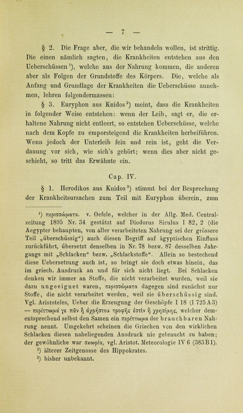 § 2. Die Frage aber, die wir behandeln wollen, ist strittig. Die einen nämlich sagten, die Krankheiten entstehen aus den Ueberschüssen'), welche aus der Nahrung kommen, die anderen aber als Folgen der Grundstoffe des Körpers. Die, welche als Anfang und Grundlage der Krankheiten die Ueberschüsse anneh- men, lehren folgeudermassen: § 3. Euryphon aus Knidos ^) meint, dass die Krankheiten in folgender Weise entstehen: wenn der Leib, sagt er, die er- haltene Nahrung nicht entleert, so entstehen Ueberschüsse, welche nach dem Kopfe zu emporsteigend die Krankheiten herbeiführen. Wenn jedoch der Unterleib fein und rein ist, geht die Ver- dauung vor sich, wie sich's gehört; wenn dies aber nicht ge- schieht, so tritt das Erwähnte ein. Gap. IV. § 1. Herodikos aus Knidos ^) stimmt bei der Besprechung der Krankheitsursachen zum Teil mit Euryphon überein, zum ') TTEptsaiifiaTo;. V. Oefele, welcher in der Allg. Med. Central- zeitung 1895 Nr. 34 gestützt auf Diodorus Siculus I 82, 2 (die Aegypter behaupten, von aller verarbeiteten Nahrung sei der grössere Teil „überschüssig) auch diesen Begriff auf ägyptischen Einfluss zurückführt, übersetzt denselben in Nr. 78 bezw. 87 desselben Jahr- gangs mit „Schlacken bezw. „Schlackstoffe- Allein so bestechend diese Uebersetzung auch ist, so bringt sie doch etwas hinein, das im griech. Ausdruck an und für sich nicht liegt. Bei Schlacken denken wir immer an Stoffe, die nicht verarbeitet wurden, weil sie dazu ungeeignet waren, :reptas(ü|jiaTa dagegen sind zunächst nur Stoffe, die nicht verarbeitet werden, weil sie überschüssig sind. Vgl. Aristoteles, Ueber die Erzeugung der Geschöpfe I 18 (I 725 A3) — TiepiTTCUfAce Y£ itäv t^ d^p^arou Tpoeprj? latlv 1) ){prj(it|j.r)?, welcher dem- entsprechend selbst den Samen ein 7r£p(TT(u[Aa der brauchbaren Nah- rung nennt. Umgekehrt scheinen die Griechen von den wirklichen Schlacken diesen naheliegenden Ausdruck nie gebraucht zu haben; der gewöhnliche war axiopfoi, vgl. Aristot. Meteorologie IV 6 (383 Bl). ') älterer Zeitgenosse des Hippokrates. 3) bisher unbekannt.