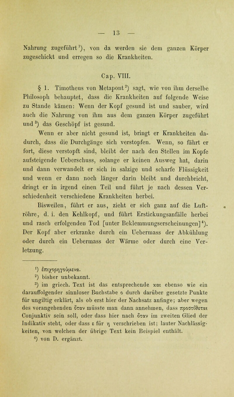 Nahrung zugeführt'), von da werden sie dem ganzen Körper zugeschickt und erregen so die Krankheiten. Cap. VIII. § 1. Timotheus von Metapont^) sagt, wie von ihm derselbe Philosoph behauptet, dass die Krankheiten auf folgende Weise zu Stande kämen: Wenn der Kopf gesund ist und sauber, wird auch die Nahrung von ihm aus dem ganzen Körper zugeführt und ^) das Geschöpf ist gesund. Wenn er aber nicht gesund ist, bringt er Krankheiten da- durch, dass die Durchgänge sich verstopfen. Wenn, so fährt er fort, diese verstopft sind, bleibt der nach den Stellen im Kopfe aufsteigende Ueberschuss, solange er keinen Ausweg hat, darin und dann verwandelt er sich in salzige und scharfe Flüssigkeit und wenn er dann noch länger darin bleibt und durchbricht, dringt er in irgend einen Teil und führt je nach dessen Ver- schiedenheit verschiedene Krankheiten herbei. Bisweilen, führt er aus, zieht er sich ganz auf die Luft- röhre, d. i. den Kehlkopf, und führt Erstickungsanfälle herbei und rasch erfolgenden Tod [unter Beklemmungserscheinungen]*). Der Kopf aber erkranke durch ein Uebermass der Abkühlung oder durch ein Uebermass der Wärme oder durch eine Ver- letzung. ^) bisher unbekannt. ') im griech. Text ist das entsprechende xai ebenso wie eiu darauffolgender sinnloser Buchstabe o durch darüber gesetzte Punkte für ungiltig erklärt, als ob erst hier der Nachsatz anfinge; aber wegen des vorangehenden oxav müsste man dann annehmen, dass npoczldezai Conjunktiv sein soll, oder dass hier nach oxav im zweiten Glied der Indikativ steht, oder dass e für tj verschrieben ist; lauter Nachlässig- keiten, von welchen der übrige Text kein Beispiel enthält. ••) von D. ergänzt.