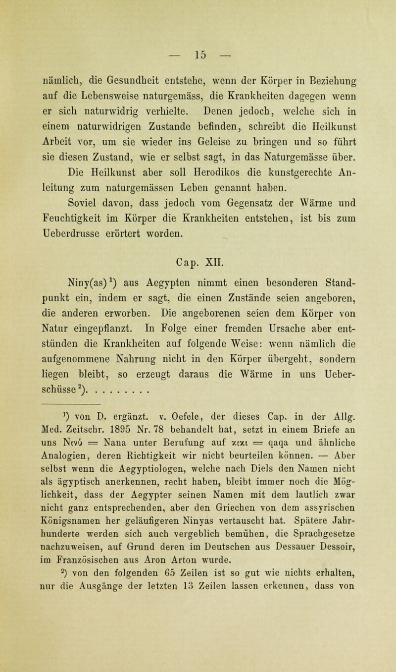 nämlich, die Gesundheit entstehe, wenn der Körper in Beziehung auf die Lebensweise naturgemäss, die Krankheiten dagegen wenn er sich naturwidrig verhielte. Denen jedoch, welche sich in einem naturwidrigen Zustande befinden, schreibt die Heilkunst Arbeit vor, um sie wieder ins Geleise zu bringen und so führt sie diesen Zustand, wie er selbst sagt, in das Naturgemässe über. Die Heilkunst aber soll Herodikos die kunstgerechte An- leitung zum naturgemässen Leben genannt haben. Soviel davon, dass jedoch vom Gegensatz der Wärme und Feuchtigkeit im Körper die Krankheiten entstehen, ist bis zum Ueberdrusse erörtert worden. Cap. XU. Niny(as) ^) aus Aegypten nimmt einen besonderen Stand- punkt ein, indem er sagt, die einen Zustände seien angeboren, die anderen erworben. Die angeborenen seien dem Körper von Natur eingepflanzt. In Folge einer fremden Ursache aber ent- stünden die Krankheiten auf folgende Weise: wenn nämlich die aufgenommene Nahrung nicht in den Körper übergeht, sondern liegen bleibt, so erzeugt daraus die Wärme in uns Ueber- schüsse^) ') von D. ergänzt, v. Oefele, der dieses Cap. in der Allg. Med. Zeitschr. 1895 Nr. 78 behandelt hat, setzt in einem Briefe an uns Nivü = Nana unter Berufung auf -/.txi = qaqa und ähnliche Analogien, deren Richtigkeit wir nicht beurteilen können. — Aber selbst wenn die Aegyptiologen, welche nach Diels den Namen nicht als ägyptisch anerkennen, recht haben, bleibt immer noch die Mög- lichkeit, dass der Aegypter seinen Namen mit dem lautlich zwar nicht ganz entsprechenden, aber den Griechen von dem assyrischen Königsnamen her geläufigeren Ninyas vertauscht hat. Spätere Jahr- hunderte werden sich auch vergeblich bemühen, die Sprachgesetze nachzuweisen, auf Grund deren im Deutschen aus Dessauer Dessoir, im Französischen aus Aren Arten wurde. ^) von den folgenden 65 Zeilen ist so gut wie nichts erhalten, nur die Ausgänge der letzten 13 Zeilen lassen erkennen, dass von