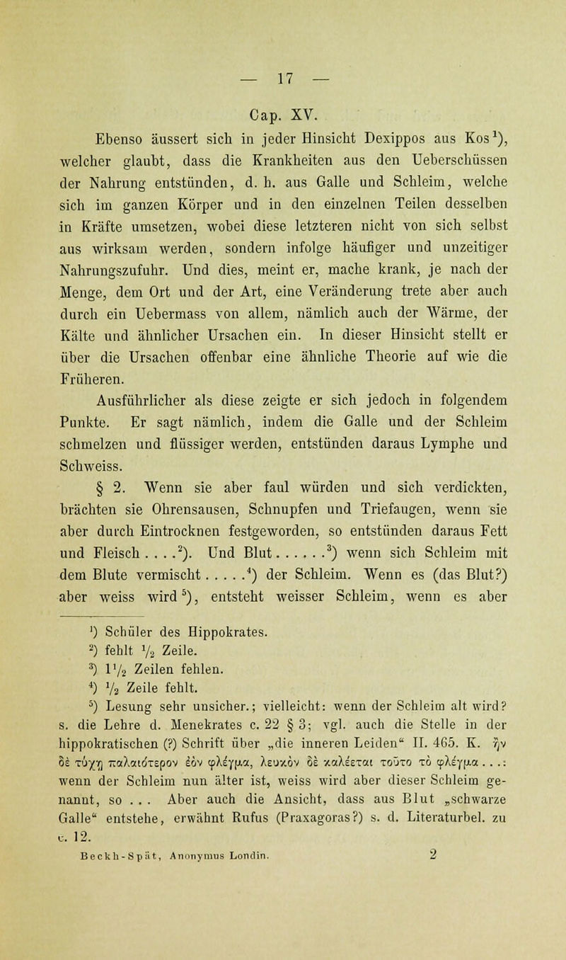 Cap. XV. Ebenso äussert sich in jeder HinsicM Dexippos aus Kos ^), welcher glaubt, dass die Krankheiten aus den Ueberschüssen der Nahrung entstünden, d. h. aus Galle und Schleim, welche sich im ganzen Körper und in den einzelnen Teilen desselben in Kräfte umsetzen, wobei diese letzteren nicht von sich selbst aus wirksam werden, sondern infolge häufiger und unzeitiger Nahrungszufuhr. Und dies, meint er, mache krank, je nach der Menge, dem Ort und der Art, eine Veränderung trete aber auch durch ein Uebermass von allem, nämlich auch der Wärme, der Kälte und ähnlicher Ursachen ein. In dieser Hinsicht stellt er über die Ursachen offenbar eine ähnliche Theorie auf wie die Früheren. Ausführlicher als diese zeigte er sich jedoch in folgendem Punkte. Er sagt nämlich, indem die Galle und der Schleim schmelzen und flüssiger werden, entstünden daraus Lymphe und Seh weiss. § 2. Wenn sie aber faul würden und sich verdickten, brächten sie Ohrensausen, Schnupfen und Triefaugen, wenn sie aber dui'ch Eintrocknen festgeworden, so entstünden daraus Fett und Fleisch . . . .^). Und Blut ^) wenn sich Schleim mit dem Blute vermischt *) der Schleim. Wenn es (das Blut?) aber weiss wird ^), entsteht weisser Schleim, wenn es aber ') Schüler des Hippokrates. 2) fehlt V2 Zeile. 3) IV2 Zeilen fehlen. ■») Vs Zeile fehlt. *) Lesung sehr unsicher.; vielleicht: wenn der Schleim alt wird? s. die Lehre d. Menekrates c. 22 § 3; vgl. auch die Stelle in der hippokratischen (?) Schrift über „die inneren Leiden' II. 465. K. vjv 8e tu^y] 7La?vO[[dTEpov löv (pX^YfAa, XeuzÖv Se xaXsETai toöto tö tpX^yfia . . .: wenn der Schleim nun älter ist, weiss wird aber dieser Schleim ge- nannt, so . . . Aber auch die Ansicht, dass aus Blut „schwarze Galle' entstehe, erwähnt Rufus (Praxagoras?) s. d. Literaturbel. zu u. 12. Beckh-Sptit, Anonymus Loiidin. 2