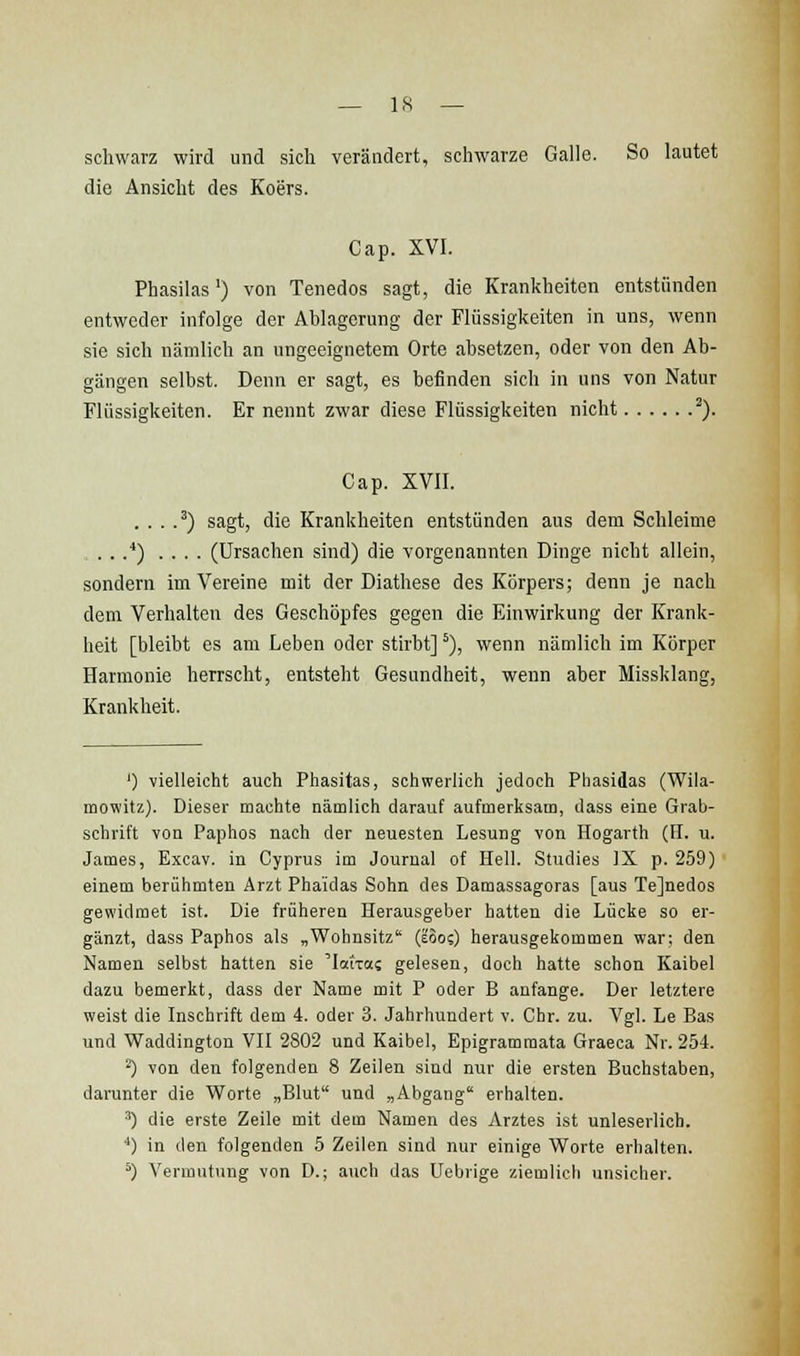 schwarz wird und sich verändert, schwarze Galle. So lautet die Ansicht des Koers. Cap. XVI. Phasilas') von Tenedos sagt, die Krankheiten entstünden entweder infolge der Ablagerung der Flüssigkeiten in uns, wenn sie sich nämlich an ungeeignetem Orte absetzen, oder von den Ab- gängen selbst. Denn er sagt, es befinden sich in uns von Natur Flüssigkeiten. Er nennt zwar diese Flüssigkeiten nicht '). Cap. XVII. . . . .^) sagt, die Krankheiten entstünden aus dem Schleime ....'') .... (Ursachen sind) die vorgenannten Dinge nicht allein, sondern im Vereine mit der Diathese des Körpers; denn je nach dem Verhalten des Geschöpfes gegen die Einwirkung der Krank- heit [bleibt es am Leben oder stirbt]'), wenn nämlich im Körper Harmonie herrscht, entsteht Gesundheit, wenn aber Missklang, Krankheit. ') vielleicht auch Phasitas, schwerlich jedoch Phasidas (Wila- mowitz). Dieser machte nämlich darauf aufmerksam, dass eine Grab- schrift von Paphos nach der neuesten Lesung von Hogarth (H. u. James, Excav. in Cyprus im Journal of Hell. Studies )X p. 259) einem berühmten Arzt Phaidas Sohn des Damassagoras [aus Tejnedos gewidmet ist. Die früheren Herausgeber hatten die Lücke so er- gänzt, dass Paphos als „Wohnsitz (eoo?) herausgekommen war; den Namen selbst hatten sie 'latTas gelesen, doch hatte schon Kaibel dazu bemerkt, dass der Name mit P oder B anfange. Der letztere weist die Inschrift dem 4. oder 3. Jahrhundert v. Chr. zu. Vgl. Le Bas und Waddington VII 2802 und Kaibel, Epigram mata Graeca Nr. 254. ^) von den folgenden 8 Zeilen sind nur die ersten Buchstaben, dai'unter die Worte „Blut und „Abgang erhalten. ') die erste Zeile mit dem Namen des Arztes ist unleserlich. ■*) in den folgenden 5 Zeilen sind nur einige Worte erhalten. ^) Vermutinig von D.; auch das Uebrige ziemlich unsicher.