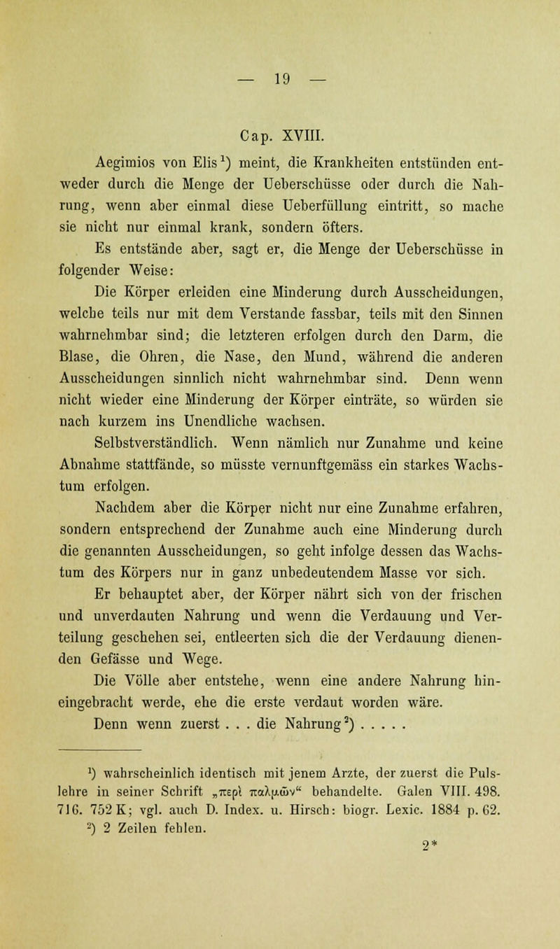 Cap. xvm. Aegimios von Elis^) meint, die Krankheiten entstünden ent- weder durch die Menge der Ueherschüsse oder durch die Nah- rung, wenn aber einmal diese Ueberfüllung eintritt, so mache sie nicht nur einmal krank, sondern öfters. Es entstände aber, sagt er, die Menge der üeberschüsse in folgender Weise: Die Körper erleiden eine Minderung durch Ausscheidungen, welche teils nur mit dem Verstände fassbar, teils mit den Sinnen wahrnehmbar sind; die letzteren erfolgen durch den Darm, die Blase, die Ohren, die Nase, den Mund, während die anderen Ausscheidungen sinnlich nicht wahrnehmbar sind. Denn wenn nicht wieder eine Minderung der Körper einträte, so würden sie nach kurzem ins Unendliche wachsen. Selbstverständlich. Wenn nämlich nur Zunahme und keine Abnahme stattfände, so müsste vernunftgemäss ein starkes Wachs- tum erfolgen. Nachdem aber die Körper nicht nur eine Zunahme erfahren, sondern entsprechend der Zunahme auch eine Minderung durch die genannten Ausscheidungen, so geht infolge dessen das Wachs- tum des Körpers nur in ganz unbedeutendem Masse vor sich. Er behauptet aber, der Körper nährt sich von der frischen und unverdauten Nahrung und wenn die Verdauung und Ver- teilung geschehen sei, entleerten sich die der Verdauung dienen- den Gefässe und Wege. Die Völle aber entstehe, wenn eine andere Nahrung hin- eingebracht werde, ehe die erste verdaut worden wäre. Denn wenn zuerst ... die Nahrung') ') wahrscheinlich identisch mit jenem Arzte, der zuerst die Puls- lehre in seiner Schrift „■Ktpl 7:oX[j.(öv behandelte. Galen VIII. 498. 71G. 752 K; vgl. auch D. Index, u. Hirsch: biogr. Lexic. 1884 p. 62. 2) 2 Zeilen fehlen. 2*