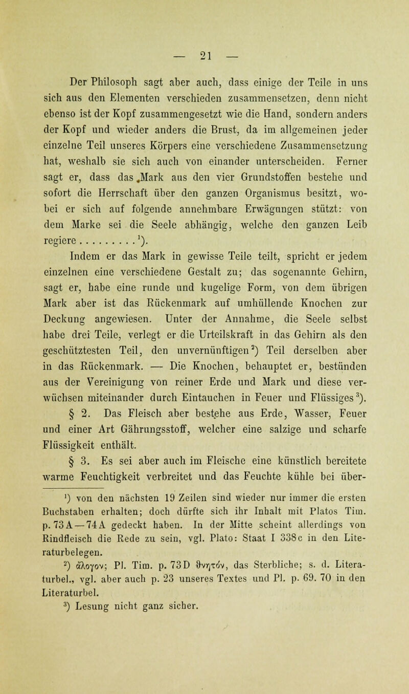 Der Philosoph sagt aber auch, dass einige der Teile in uns sich aus den Elementen verschieden zusammensetzen, denn nicht ebenso ist der Kopf zusammengesetzt wie die Hand, sondern anders der Kopf und wieder anders die Brust, da im allgemeinen jeder einzelne Teil unseres Körpers eine verschiedene Zusammensetzung hat, weshalb sie sich auch von einander unterscheiden. Ferner sagt er, dass das .Mark aus den vier Grundstoffen bestehe und sofort die Herrschaft über den ganzen Organismus besitzt, wo- bei er sich auf folgende annehmbare Erwägungen stützt: von dem Marke sei die Seele abhängig, welche den ganzen Leib regiere '). Indem er das Mark in gewisse Teile teilt, spricht er jedem einzelnen eine verschiedene Gestalt zu; das sogenannte Gehirn, sagt er, habe eine runde und kugelige Form, von dem übrigen Mark aber ist das Rückenmark auf umhüllende Knochen zur Deckung angewiesen. Unter der Annahme, die Seele selbst habe drei Teile, verlegt er die Urteilskraft in das Gehirn als den geschütztesten Teil, den unvernünftigen^) Teil derselben aber in das Rückenmark. — Die Knochen, behauptet er, beständen aus der Vereinigung von reiner Erde und Mark und diese ver- wüchsen miteinander durch Eintauchen in Feuer und Flüssiges ^). § 2. Das Fleisch aber bestehe aus Erde, Wasser, Feuer und einer Art Gährungsstoff, welcher eine salzige und scharfe Flüssigkeit enthält. § 3. Es sei aber auch im Fleische eine künstlich bereitete warme Feuchtigkeit verbreitet und das Feuchte kühle bei über- ') von den Bächsten 19 Zeilen sind wieder nur immer die ersten Buchstaben erhalten; doch dürfte sich ihr Inhalt mit Piatos Tim. p. 73A — 74 A gedeckt haben. In der Mitte scheint allerdings von Rindfleisch die Rede zu sein, vgl. Plato: Staat I 338c in den Lite- raturbelegen. 2) aloYov; PI. Tim. p. 73D DvTjxrfv, das Sterbliche; s. d. Litera- turbel., vgl. aber auch p. 23 unseres Textes und PI. p. 69. 70 in den Literaturbel. ') Lesung nicht ganz sicher.