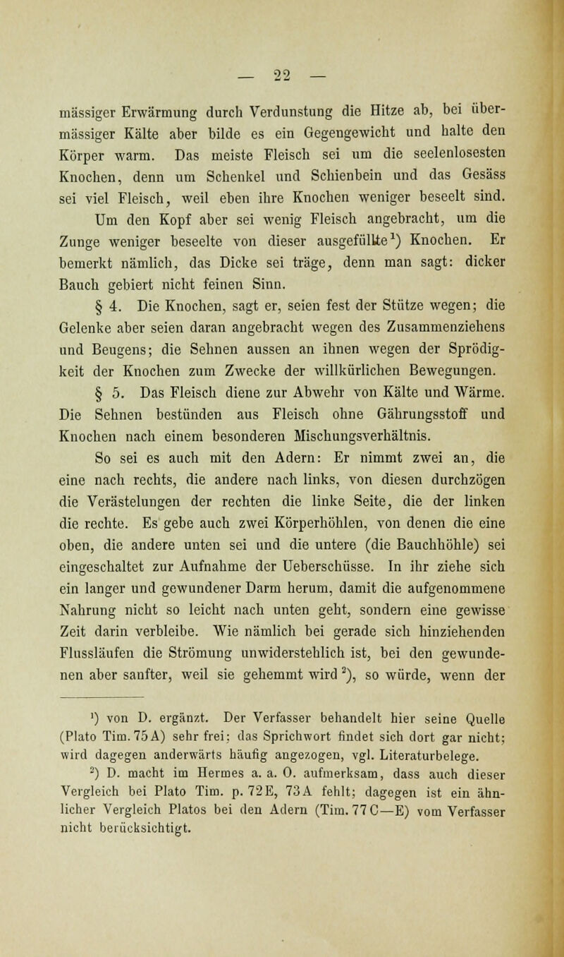 massiger Erwärmung durch Verdunstung die Hitze ab, bei über- mässiger Kälte aber bilde es ein Gegengewicht und halte den Körper warm. Das meiste Fleisch sei um die seelenlosesten Knochen, denn um Schenkel und Schienbein und das Gesäss sei viel Fleisch, weil eben ihre Knochen weniger beseelt sind. Um den Kopf aber sei wenig Fleisch angebracht, um die Zunge weniger beseelte von dieser ausgefüllte^) Knochen. Er bemerkt nämlich, das Dicke sei träge, denn man sagt: dicker Bauch gebiert nicht feinen Sinn. § 4. Die Knochen, sagt er, seien fest der Stütze wegen; die Gelenke aber seien daran angebracht wegen des Zusammenziehens und Beugens; die Sehnen aussen an ihnen wegen der Sprödig- keit der Knochen zum Zwecke der willkürlichen Bewegungen. § 5. Das Fleisch diene zur Abwehr von Kälte und Wärme. Die Sehnen bestünden aus Fleisch ohne Gährungsstoff und Knochen nach einem besonderen Mischungsverhältnis. So sei es auch mit den Adern: Er nimmt zwei an, die eine nach rechts, die andere nach links, von diesen durchzögen die Verästelungen der rechten die linke Seite, die der linken die rechte. Es gebe auch zwei Körperhöhlen, von denen die eine oben, die andere unten sei und die untere (die Bauchhöhle) sei eingeschaltet zur Aufnahme der Ueberschüsse. In ihr ziehe sich ein langer und gewundener Darm herum, damit die aufgenommene Nahrung nicht so leicht nach unten geht, sondern eine gewisse Zeit darin verbleibe. Wie nämlich bei gerade sich hinziehenden Flussläufen die Strömung unwiderstehlich ist, bei den gewunde- nen aber sanfter, vs^eil sie gehemmt wird'), so würde, wenn der ') von D. ergänzt. Der Verfasser behandelt hier seine Quelle (Plato Tim. 75A) sehr frei: das Sprichwort findet sich dort gar nicht; wird dagegen anderwärts häufig angezogen, vgl. Literaturbeiege. ) D. macht im Hermes a. a. 0. aufmerksam, dass auch dieser Vergleich bei Plato Tim. p. 72E, 73A fehlt; dagegen ist ein ähn- licher Vergleich Piatos bei den Adern (Tim. 77 C—B) vom Verfasser nicht berücksichtigt.