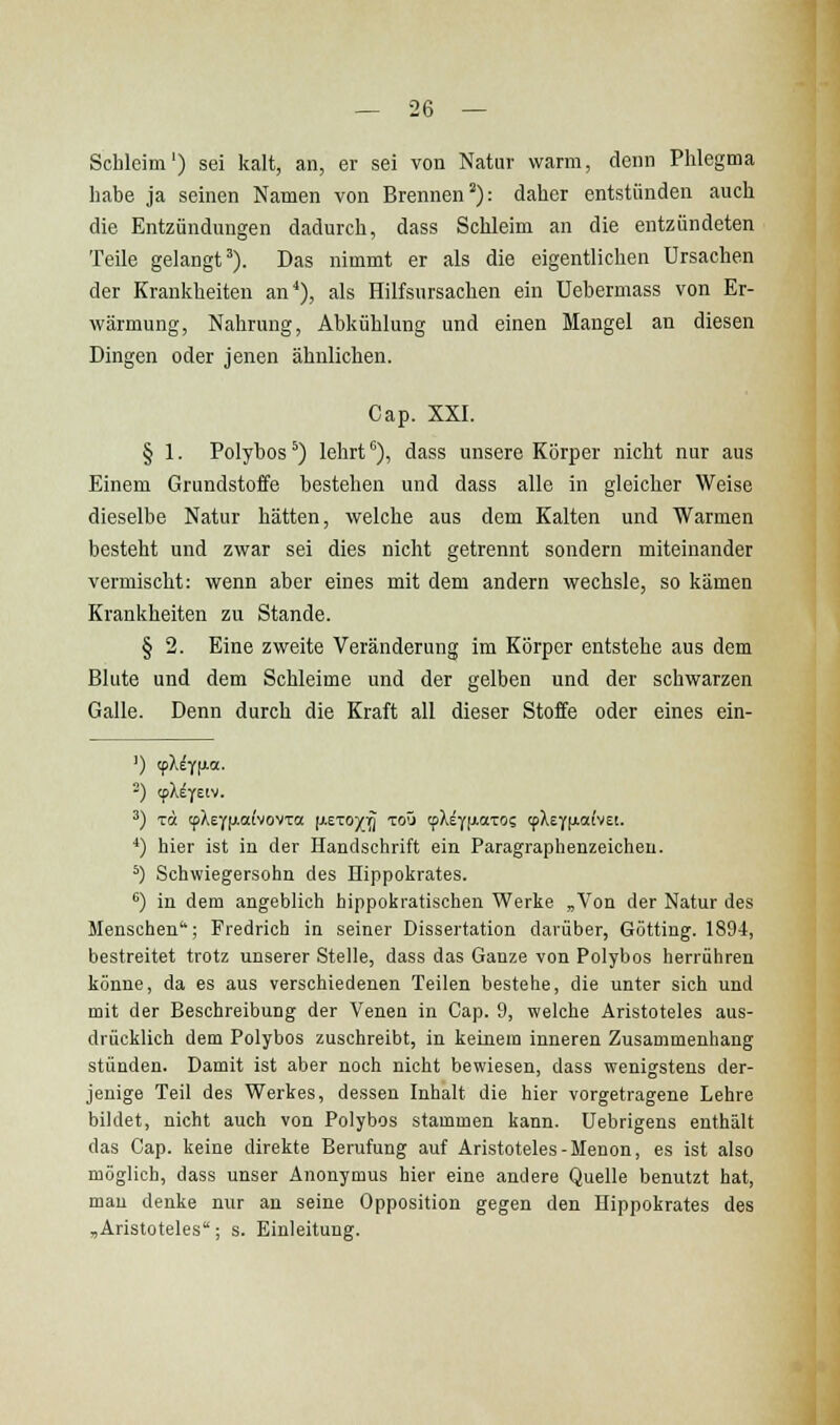 Schleim') sei kalt, an, er sei von Natur warm, denn Phlegma habe ja seinen Namen von Brennen^): daher entstünden auch die Entzündungen dadurch, dass Schleim an die entzündeten Teile gelangt'). Das nimmt er als die eigentlichen Ursachen der Krankheiten an*), als Hilfsursachen ein Uebermass von Er- wärmung, Nahrung, Abkühlung und einen Mangel an diesen Dingen oder jenen ähnlichen. Cap. XXI. § 1. Polybos *) lehrt''), dass unsere Körper nicht nur aus Einem Grundstoffe bestehen und dass alle in gleicher Weise dieselbe Natur hätten, welche aus dem Kalten und Warmen besteht und zwar sei dies nicht getrennt sondern miteinander vermischt: wenn aber eines mit dem andern wechsle, so kämen Krankheiten zu Stande. § 2. Eine zweite Veränderung im Körper entstehe aus dem Blute und dem Schleime und der gelben und der schwarzen Galle. Denn durch die Kraft all dieser Stoffe oder eines ein- ') (pXeYfJia. ') xa cpXeY|j.aivovTa [jieToyiiJ toO if\ii\i.ai:oi cpXEYjxaivEt. *) hier ist in der Handschrift ein Paragraphenzeioheu. *) Schwiegersohn des Hippokrates. ^) in dem angeblieh hippokratischen Werke „Von der Natur des Menschen; Fredrich in seiner Dissertation darüber, Götting. 1894, bestreitet trotz unserer Stelle, dass das Ganze von Polybos herrüliren könne, da es aus verschiedenen Teilen bestehe, die unter sich und mit der Beschreibung der Venen in Cap. 9, welche Aristoteles aus- drücklich dem Polybos zuschreibt, in keinem inneren Zusammenhang stünden. Damit ist aber noch nicht bewiesen, dass wenigstens der- jenige Teil des Werkes, dessen Inhalt die hier vorgetragene Lehre bildet, nicht auch von Polybos stammen kann. Uebrigens enthält das Cap. keine direkte Berufung auf Aristoteles-Menon, es ist also möglich, dass unser Anonymus hier eine andere Quelle benutzt hat, mau denke nur an seine Opposition gegen den Hippokrates des ,Aristoteles; s. Einleitung.