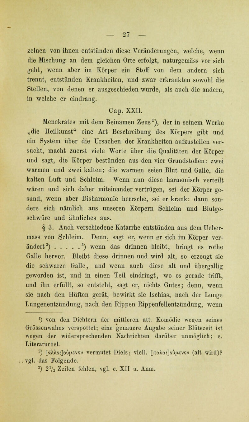 zelnen von ihnen entstünden diese Veränderungen, welche, wenn die Mischung an dem gleichen Orte erfolgt, naturgemäss vor sich geht, wenn aber im Körper ein Stoff von dem andern sich trennt, entstünden Krankheiten, und zwar erkrankten sowohl die Stellen, von denen er ausgeschieden wurde, als auch die andern, in welche er eindrang. Cap. XXII. Menekrates mit dem Beinamen Zeus'), der in seinem Werke „die Heilkunst eine Art Beschreibung des Körpers gibt und ein System über die Ursachen der Krankheiten aufzustellen ver- sucht, macht zuerst viele Worte über die Qualitäten der Körper und sagt, die Körper bestünden aus den vier Grundstoffen: zwei warmen und zwei kalten; die warmen seien Blut und Galle, die kalten Luft und Schleim. Wenn nun diese harmonisch verteilt wären und sich daher miteinander vertrügen, sei der Körper ge- sund, wenn aber Disharmonie herrsche, sei er krank: dann son- dere sich nämlich aus unseren Körpern Schleim und Blutge- schwüre und ähnliches aus. § 3. Auch verschiedene Katarrhe entstünden aus dem Ueber- mass von Schleim. Denn, sagt er, wenn er sich im Körper ver- ändert^) ') wenn das drinnen bleibt, bringt es rothe Galle hervor. Bleibt diese drinnen und wird alt, so erzeugt sie die schwarze Galle, und wenn auch diese alt und übergallig geworden ist, und in einen Teil eindringt, wo es gerade trifft, und ihn erfüllt, so entsteht, sagt er, nichts Gutes; denn, wenn sie nach den Hüften gerät, bewirkt sie Ischias, nach der Lunge Lungenentzündung, nach den Rippen Rippenfellentzündung, wenn ') von den Dichtern der mittleren att. Komödie wegen seines Grössenwahns verspottet; eine genauere Angabe seiner Blütezeit ist wegen der widersprechenden Nachrichten darüber unmöglich; s. Literaturbel. ^) [dXXot]o'Jfi£vov vermutet Diels; viell. [Tic(Xat]o'!i(ji.Evov (alt wird)? . vgl. das Folgende. 3) 2'/-. Zeilen fehlen, vgl. c. XII u. Anm.