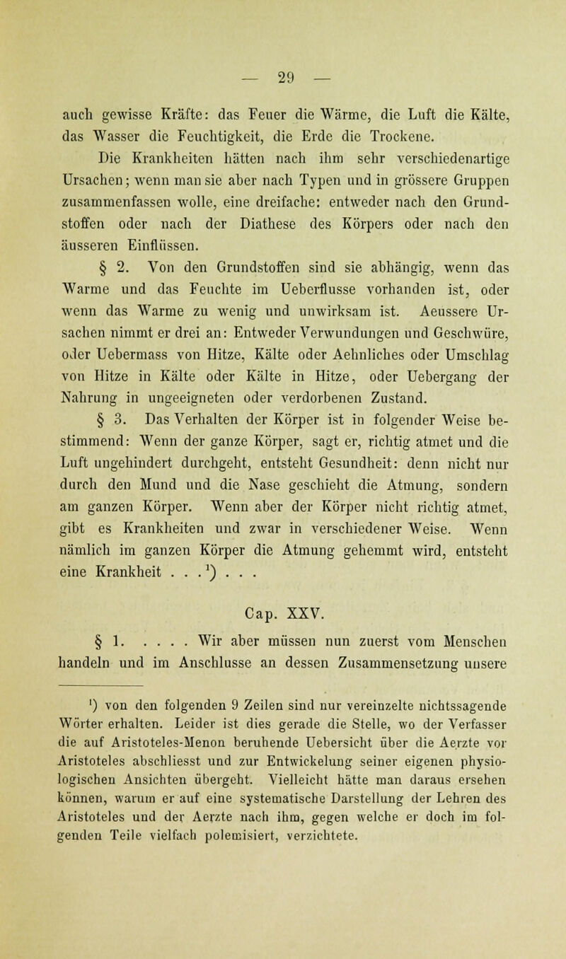 auch gewisse Kräfte: das Feuer die Wärme, die Luft die Kälte, das Wasser die Feuclitigkeit, die Erde die Trockene. Die Kranklieiten hätten nach ihm sehr verschiedenartige Ursachen; wenn man sie aher nach Typen und in grössere Gruppen zusammenfassen wolle, eine dreifache: entweder nach den Grund- stoffen oder nach der Diathese des Körpers oder nach den äusseren Einflüssen. § 2. Von den Grundstoffen sind sie ahhängig, wenn das Warme und das Feuchte im Uebeiilusse vorhanden ist, oder wenn das Warme zu wenig und unwirksam ist. Aeussere Ur- sachen nimmt er drei an: Entweder Verwundungen und Geschwüre, oder Uehermass von Hitze, Kälte oder Aehnliches oder Umschlag von Hitze in Kälte oder Kälte in Hitze, oder Uebergang der Nahrung in ungeeigneten oder verdorbenen Zustand. § 3. Das Verhalten der Körper ist in folgender Weise be- stimmend: Wenn der ganze Körper, sagt er, richtig atmet und die Luft ungehindert durchgeht, entsteht Gesundheit: denn nicht nur durch den Mund und die Nase geschieht die Atmung, sondern am ganzen Körper. Wenn aber der Körper nicht richtig atmet, gibt es Krankheiten und zwar in verschiedener Weise. Wenn nämlich im ganzen Körper die Atmung gehemmt wird, entsteht eine Krankheit ...')... Cap. XXV. § 1 Wir aber müssen nun zuerst vom Menschen handeln und im Anschlüsse an dessen Zusammensetzung unsere ') von den folgenden 9 Zeilen sind nur vereinzelte nichtssagende Wörter erhalten. Leider ist dies gerade die Stelle, wo der Verfasser die auf Aristoteles-Menon beruhende Uebersicht über die Ae.rzte vor Aristoteles abschliesst und zur Entwickelung seiner eigenen physio- logischen Ansichten übergeht. Vielleicht hätte man daraus ersehen können, warum er auf eine systematische Darstellung der Lehren des Aristoteles und der Aerzte nach ihm, gegen welche er doch im fol- genden Teile vielfach polemisiert, verzichtete.