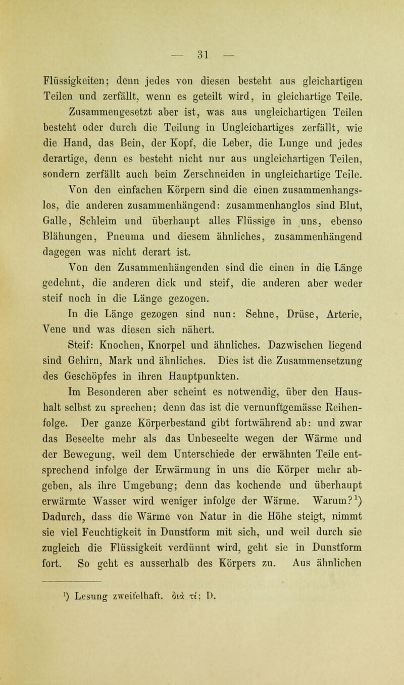 Flüssigkeiten; denn jedes von diesen besteht aus gleichartigen Teilen und zerfällt, wenn es geteilt wird, in gleichartige Teile. Zusammengesetzt aber ist, was aus ungleichartigen Teilen besteht oder durch die Teilung in Ungleichartiges zerfällt, wie die Hand, das Bein, der Kopf, die Leber, die Lunge und jedes derartige, denn es besteht nicht nur aus ungleichartigen Teilen, sondern zerfällt auch beim Zerschneiden in ungleichartige Teile. Von den einfachen Körpern sind die einen zusammenhangs- los, die anderen zusammenhängend: zusammenhanglos sind Blut, Galle, Schleim und überhaupt alles Flüssige in uns, ebenso Blähungen, Pneuma und diesem ähnliches, zusammenhängend dagegen was nicht derart ist. Von den Zusammenhängenden sind die einen in die Länge gedehnt, die anderen dick und steif, die anderen aber weder steif noch in die Länge gezogen. In die Länge gezogen sind nun: Sehne, Drüse, Arterie, Vene und was diesen sich nähert. Steif: Knochen, Knorpel und ähnliches. Dazwischen liegend sind Gehirn, Mark und ähnliches. Dies ist die Zusammensetzung des Geschöpfes in ihren Hauptpunkten. Im Besonderen aber scheint es notwendig, über den Haus- halt selbst zu sprechen; denn das ist die vernunftgemässe Reihen- folge. Der ganze Körperbestand gibt fortwährend ab: und zwar das Beseelte mehr als das Unbeseelte wegen der Wärme und der Bewegung, weil dem Unterschiede der erwähnten Teile ent- sprechend infolge der Erwärmung in uns die Körper mehr ab- geben, als ihre Umgebung; denn das kochende und überhaupt erwärmte Wasser wird weniger infolge der Wärme. Warum? ^) Dadurch, dass die Wärme von Natur in die Höhe steigt, nimmt sie viel Feuchtigkeit in Dunstform mit sich, und weil durch sie zugleich die Flüssigkeit verdünnt wird, geht sie in Dunstform fort. So geht es ausserhalb des Körpers zu. Aus ähnlichen ') Lesung zweifelhaft. 3ti xi; D.